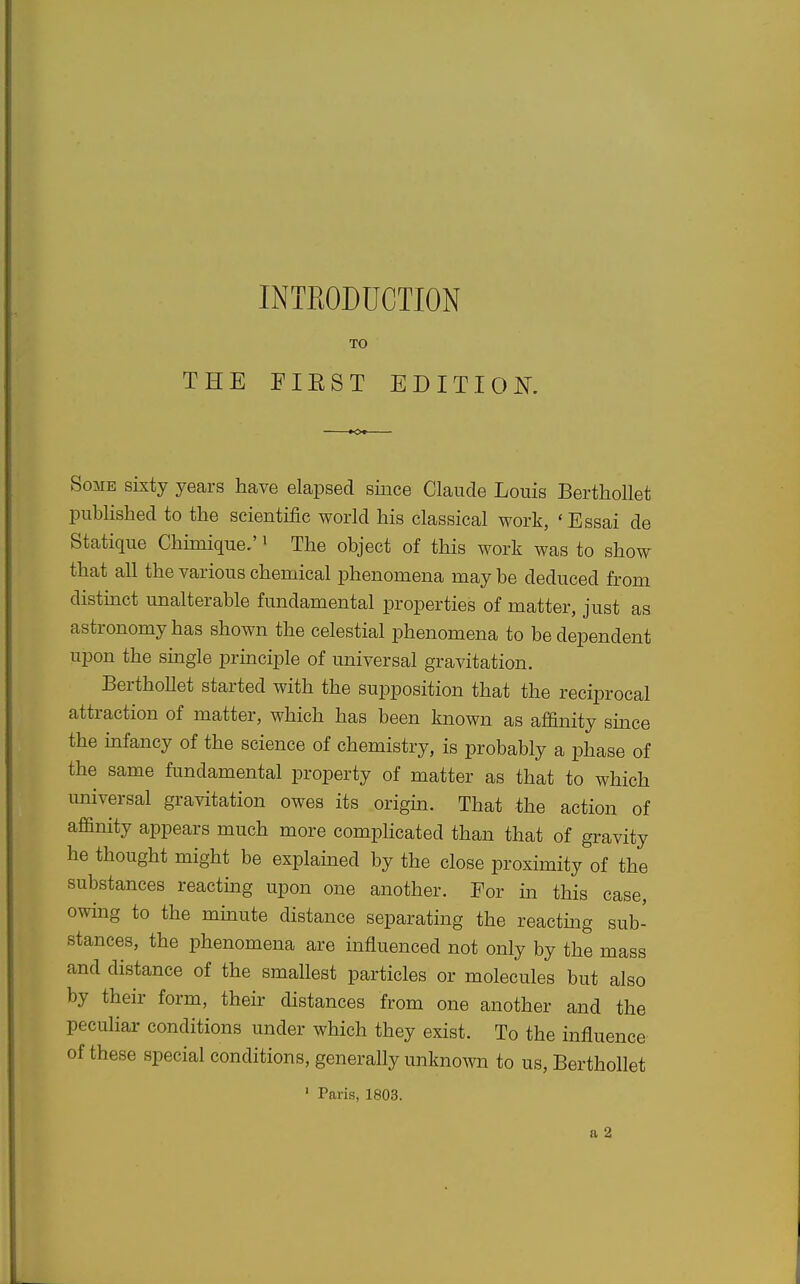 INTEODUCTION TO THE FIEST EDITlOi^\ Some sixty years have elapsed since Claude Louis Berthollet published to the scientific world his classical work, 'Essai de Statique Chunique.' i The object of this work was to show that all the various chemical phenomena may be deduced from distmct unalterable fundamental properties of matter, just as astronomy has shown the celestial phenomena to be dependent upon the siugle prmciple of universal gravitation. Berthollet started with the supposition that the reciprocal attraction of matter, which has been known as affinity since the infancy of the science of chemistry, is probably a phase of the same fundamental property of matter as that to which universal gravitation owes its origin. That the action of affinity appears much more complicated than that of gravity he thought might be explained by the close proximity of the substances reacting upon one another. For m this case, owing to the mmute distance separating the reactmg sub- stances, the phenomena are influenced not only by the mass and distance of the smallest particles or molecules but also by their form, their distances from one another and the peculiar conditions under which they exist. To the influence of these special conditions, generally unknown to us, Berthollet ' Paris, 1803. a 2