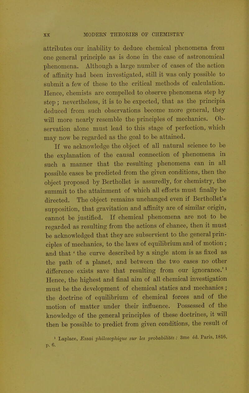 attributes our inability to deduce chemical phenomena from one general principle as is done in the case of astronomical phenomena. Although a large number of cases of the action of affinity had been investigated, still it was only possible to submit a few of these to the critical methods of calculation. Hence, chemists are compelled to observe phenomena step by step ; nevertheless, it is to be expected, that as the principia deduced from such observations become more general, they will more nearly resemble the principles of mechanics. Ob- servation alone must lead to this stage of perfection, which may now be regarded as the goal to be attained. If we acknowledge the object of all natural science to be the explanation of the causal connection of phenomena in such a manner that the resulting phenomena can in all possible cases be predicted from the given conditions, then the object proposed by Berthollet is assuredly, for chemistry, the summit to the attainment of which all efforts must finally be directed. The object remains unchanged even if BerthoUet's supposition, that gravitation and affinity are of similar origin, cannot be justified. If chemical phenomena are not to be regarded as resulting from the actions of chance, then it must be acknowledged that they are subservient to the general prm- ciples of mechanics, to the laws of equilibrium and of motion; and that ' the curve described by a single atom is as fixed as the path of a planet, and between the two cases no other difference exists save that resulting from our ignorance.'' Hence, the highest and final aim of all chemical investigation must be the development of chemical statics and mechanics ; the doctrine of equilibrium of chemical forces and of the motion of matter under their influence. Possessed of the knowledge of the general principles of these doctrines, it will then be possible to predict from given conditions, the result of ' Laplace, Essai philosopJiiq^iie sur les probabiliUs: 3me 6d. Pans, p. 6.