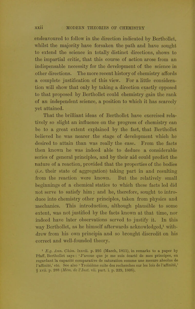 endeavoured to follow in the direction indicated by Bertliollet, whilst the majority have forsaken the path and have sought to extend the science in totally distmct directions, shows to the impartial critic, that this course of action arose from an indispensable necessity for the development of the science in other directions. The more recent history of chemistry affords a complete justification of this view. For a little considera- tion will show that only by taking a dh'ection exactly opposed to that proposed by Bertliollet could chemistry gain the rank of an independent science, a position to which it has scarcely yet attained. That the brilliant ideas of Berthollet have exercised rela- tively so slight an influence on the progress of chemistry can be to a great extent explained by the fact, that Berthollet believed he was nearer the stage of development which he desired to attain than was really the case. From the facts then known he was indeed able to deduce a considerable series of general principles, and by their aid could predict the nature of a reaction, provided that the properties of the bodies {i.e. their state of aggregation) taking part in and resulting from the reaction were known. But the relatively small beginnings of a chemical statics to which these facts led did not serve to satisfy him; and he, therefore, sought to intro- duce into chemistry other principles, taken from physics and mechanics. This introduction, although plausible to some extent, was not justified by the facts known at that time, nor indeed have later observations served to justify it. In this way Berthollet, as he himself afterwards acknowledged,^ with- drew from his own principia and so brought discredit on his correct and well-founded theory. ' E.g. Ann. Chim. Ixxvii. p. 295 (March, 1811), in remarks to a paper by Pfaff, Berthollet says : ' J'avoue que je me suis 6cartd de mes principes, en regardant la capacity comparative de saturation comma une mesure absolue de ra£dnit6,' etc. See also ' Troisi^me suite des recherches sur les lois deraffinit6,' § xvii. p. 288 (Mdm. dc VInst. vii. part. i. p. 229, 1806),