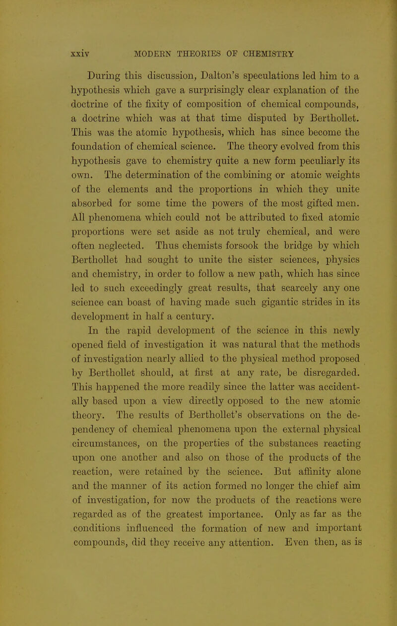 During this discussion, Dalton's speculations led him to a hypothesis which gave a surprisingly clear explanation of the doctrine of the fixity of composition of chemical compounds, a doctrine which was at that time disputed by Berthollet. This was the atomic hypothesis, which has since become the foundation of chemical science. The theory evolved from this hypothesis gave to chemistry quite a new form peculiarly its own. The determination of the combining or atomic weights of the elements and the proportions in which they unite absorbed for some time the powers of the most gifted men. All phenomena which could not be attributed to fixed atomic proportions were set aside as not truly chemical, and were often neglected. Thus chemists forsook the bridge by which Berthollet had sought to unite the sister sciences, physics and chemistry, in order to follow a new path, which has since led to such exceedingly great results, that scarcely any one science can boast of having made such gigantic strides m its development in half a century. In the rapid development of the science in this newly opened field of investigation it was natural that the methods of investigation nearly allied to the physical method proposed by Berthollet should, at first at any rate, be disregarded. This happened the more readily since the latter was accident- ally based upon a view directly opposed to the new atomic theory. The results of Berthollet's observations on the de- pendency of chemical phenomena upon the external physical circumstances, on the properties of the substances reacting upon one another and also on those of the products of the reaction, were retained by the science. But affinity alone and the manner of its action formed no longer the chief aim of investigation, for now the products of the reactions were regarded as of the greatest importance. Only as far as the conditions influenced the formation of new and important compounds, did they receive any attention. Even then, as is