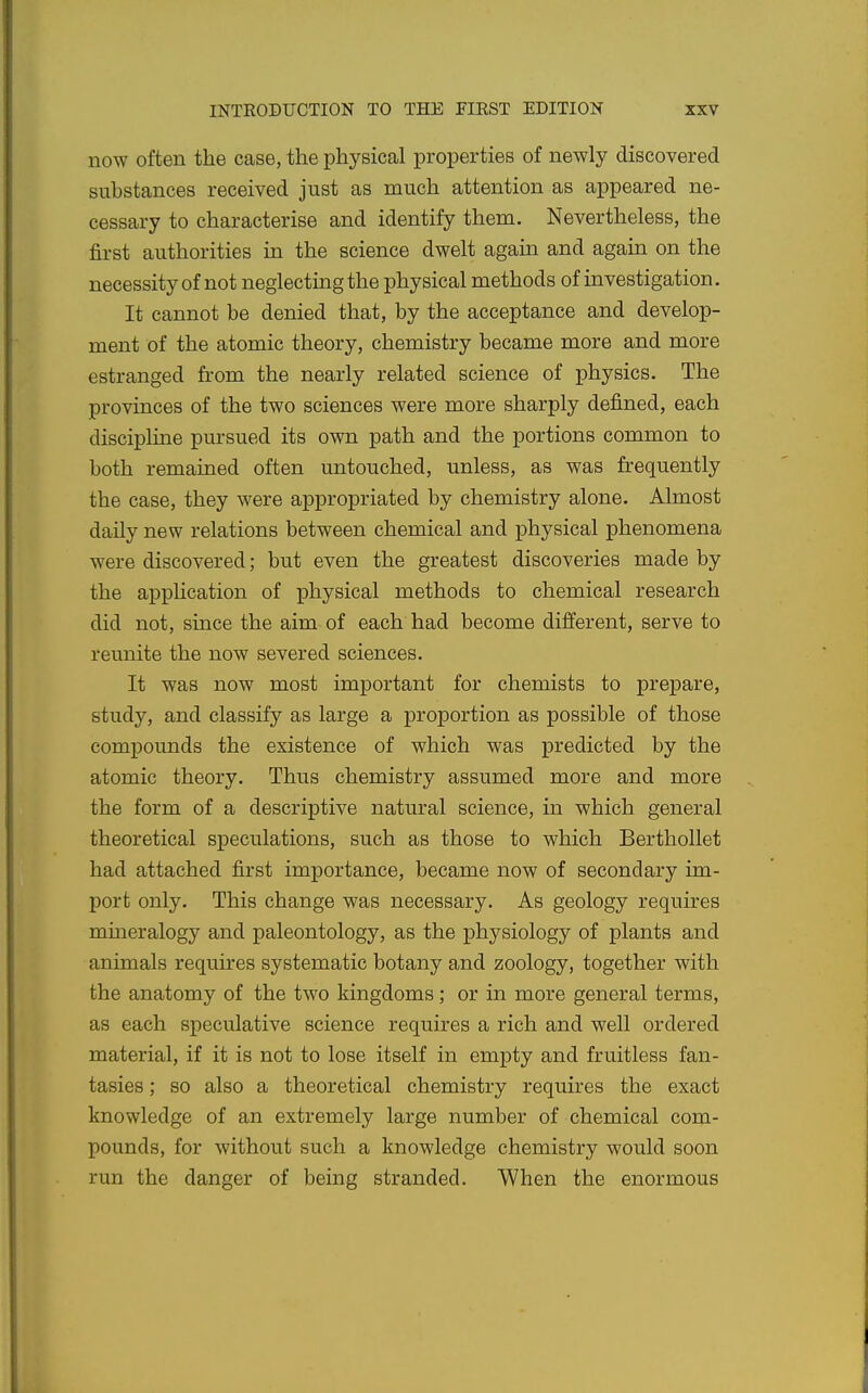 now often the case, the physical properties of newly discovered substances received just as much attention as appeared ne- cessary to characterise and identify them. Nevertheless, the first authorities in the science dwelt agaua and again on the necessity of not neglecting the physical methods of investigation. It cannot be denied that, by the acceptance and develop- ment of the atomic theory, chemistry became more and more estranged from the nearly related science of physics. The provinces of the two sciences were more sharply defined, each discipline pursued its own path and the portions common to both remained often untouched, unless, as was frequently the case, they were appropriated by chemistry alone. Almost daily new relations between chemical and physical phenomena were discovered; but even the greatest discoveries made by the appHcation of physical methods to chemical research did not, since the aim of each had become different, serve to reunite the now severed sciences. It was now most important for chemists to prepare, study, and classify as large a proportion as possible of those compounds the existence of which was predicted by the atomic theory. Thus chemistry assumed more and more the form of a descriptive natural science, in which general theoretical speculations, such as those to which Berthollet had attached first importance, became now of secondary im- port only. This change was necessary. As geology requires mineralogy and paleontology, as the physiology of plants and animals requires systematic botany and zoology, together with the anatomy of the two kingdoms; or in more general terms, as each speculative science requires a rich and well ordered material, if it is not to lose itself in empty and fruitless fan- tasies ; so also a theoretical chemistry requires the exact knowledge of an extremely large number of chemical com- pounds, for without such a knowledge chemistry would soon run the danger of being stranded. When the enormous