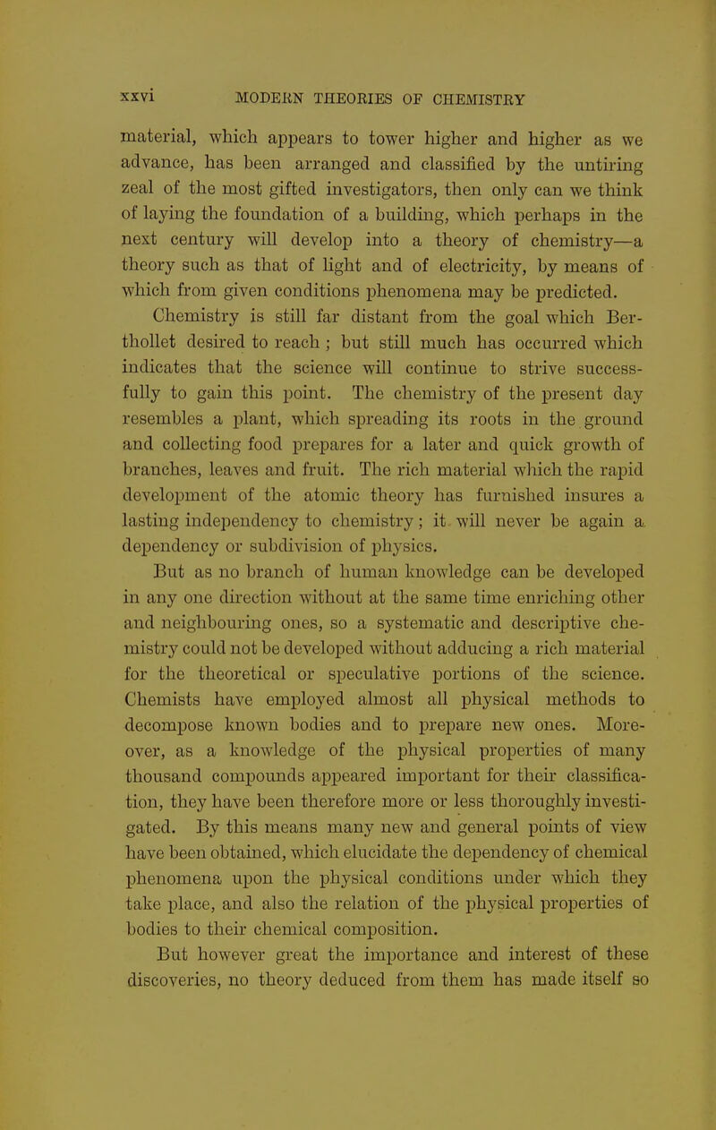 material, which appears to tower higher and higher as we advance, has been arranged and classified by the untiring zeal of the most gifted mvestigators, then only can we think of laying the foundation of a building, which perhaps in the next century will develop into a theory of chemistry—a theory such as that of light and of electricity, by means of which from given conditions phenomena may be predicted. Chemistry is still far distant from the goal which Ber- thollet desired to reach ; but still much has occurred which indicates that the science will continue to strive success- fully to gain this point. The chemistry of the present day resembles a plant, which spreading its roots in the ground and collecting food prepares for a later and quick growth of branches, leaves and fruit. The rich material which the rapid development of the atomic theory has furnished insures a lasting independency to chemistry; it. will never be again a. dependency or subdivision of physics. But as no branch of human knowledge can be developed in any one dii-ection without at the same time enrichmg other and neighbouring ones, so a systematic and descriptive che- mistry could not be develoj^ed without adducing a rich material for the theoretical or speculative portions of the science. Chemists have employed almost all physical methods to decompose known bodies and to prepare new ones. More- over, as a knowledge of the physical properties of many thousand compounds appeared important for their classifica- tion, they have been therefore more or less thoroughly investi- gated. By this means many new and general points of view have been obtained, which elucidate the dependency of chemical phenomena upon the physical conditions under which they take j)lace, and also the relation of the physical properties of bodies to their chemical composition. But however great the importance and interest of these discoveries, no theory deduced from them has made itself so