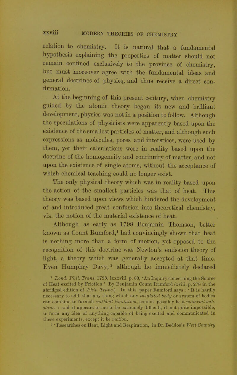 relation to chemistry. It is natural that a fundamental hypothesis explaining the properties of matter should not remain confined exclusively to the province of chemistry, but must moreover agree with the fundamental ideas and general doctrines of physics, and thus receive a direct con- firmation. At the beginning of this present century, when chemistry guided by the atomic theory began its new and brilliant development, physics was not in a position to follow. Although the speculations of physicists were apparently based upon the existence of the smallest particles of matter, and although such expressions as molecules, pores and interstices, were used by them, yet their calculations were in reality based upon the doctrine of the homogeneity and continuity of matter, and not upon the existence of smgle atoms, without the acceptance of which chemical teaching could no longer exist. The only physical theory which was in reality based upon the action of the smallest particles was that of heat. This theory was based upon views which hindered the development of and introduced great confusion into theoretical chemistry, viz. the notion of the material existence of heat. Although as early as 1798 Benjamin Thomson, better known as Count Eumford,^ had convincingly shown that heat is nothing more than a form of motion, yet opposed to the recognition of this doctrine was Newton's emission theory of light, a theory which was generally accepted at that time. Even Humphry Davy, ^ although he immediately declared ' Lond. Phil. Trans. 1798, Ixxxviii. p. 80, 'An Inquiry concerning the Source of Heat excited by Friction.' By Benjamin Count Eumford (xviii. p. 278 in the abridged edition of Phil. Trans.) In this paper Eumford says : ' It is hardly necessary to add, that any thing which any insulated body or system of bodies can combine to furnish without limitation, cannot possibly be a material stib- stance : and it appears to me to be extremely difficult, if not quite impossible, to form any idea of anything capable of being excited and communicated in these experiments, except it be motion. 2' Researches on Heat, Light and Eespiration,' in Dr. Beddoe's West Country