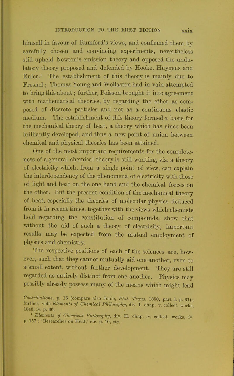 himself in favour of Eumford's views, and confirmed them by carefully chosen and convincing exj)eriments, nevertheless still upheld Newton's emission theory and opposed the undu- latory theory proposed and defended by Hooke, Huygens and Euler.^ The establishment of this theory is mainly due to Fresnel; Thomas Young and Wollaston had in vain attempted to bring this about; further, Poisson brought it into agreement with mathematical theories, by regarding the ether as com^ posed of discrete particles and not as a continuous elastic medium. The estabHshment of this theory formed a basis for the mechanical theory of heat, a theory which has since been brilliantly developed, and thus a new point of union between chemical and physical theories has been attained. One of the most important requirements for the complete- ness of a general chemical theory is still wanting, viz. a theory of electricity which, from a single point of view, can explain the interdependency of the phenomena of electricity with those of hght and heat on the one hand and the chemical forces on the other. But the present condition of the mechanical theory of heat, especially the theories of molecular physics deduced from it in recent times, together with the views which chemists hold regarding the constitution of compounds, show that without the aid of such a theory of electricity, important results may be expected from the mutual employment of physics and chemistry. The respective positions of each of the sciences are, how- ever, such that they cannot mutually aid one another, even to a small extent, without further development. They are still regarded as entirely distinct from one another. Physics may possibly already possess many of the means which might lead Contributions, p. 16 (compare also Joule, Phil. Trans. 1850, part I. p. 61); further, vide Elements of Chemical Philosophy, div. I. chap. v. collect works' 1840, iv. p. 66. ' Elements of Chemical Philosophy, div. II. chap. iv. collect, works, iv. p. 157 ; ' Eesearches on Heat,' etc. p. 10, etc.