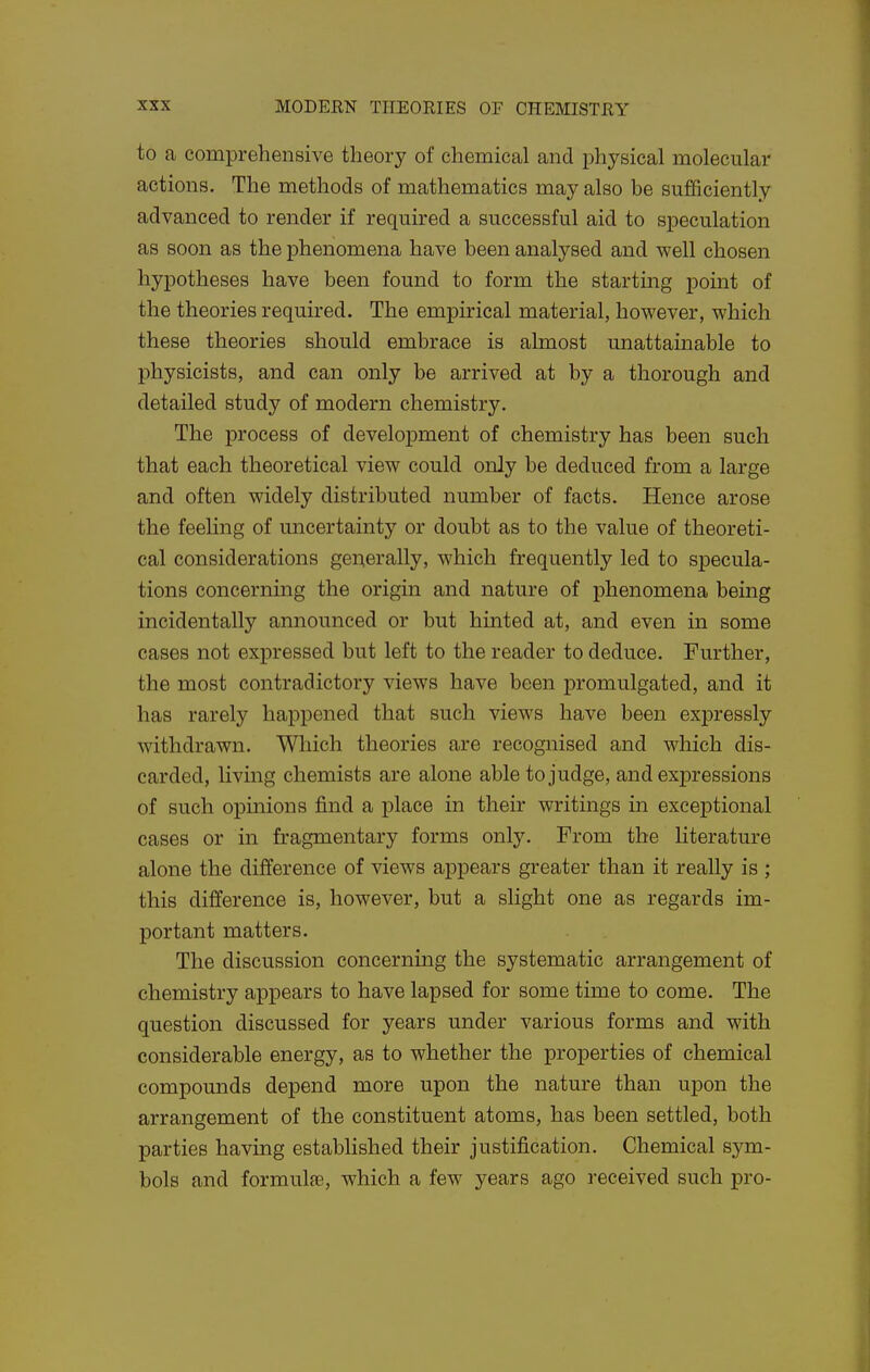 to a comprehensive theory of chemical and physical molecular actions. The methods of mathematics may also be sufficiently advanced to render if required a successful aid to speculation as soon as the phenomena have been analysed and well chosen hypotheses have been found to form the starting pomt of the theories required. The empirical material, however, which these theories should embrace is almost unattainable to physicists, and can only be arrived at by a thorough and detailed study of modern chemistry. The process of development of chemistry has been such that each theoretical view could only be deduced from a large and often widely distributed number of facts. Hence arose the feeling of uncertainty or doubt as to the value of theoreti- cal considerations geqerally, which frequently led to specula- tions concerning the origin and nature of phenomena being incidentally announced or but hinted at, and even in some cases not expressed but left to the reader to deduce. Further, the most contradictory views have been promulgated, and it has rarely happened that such views have been expressly withdrawn. Which theories are recognised and which dis- carded, living chemists are alone able to judge, and expressions of such opinions find a place in their writings in exceptional cases or in fragmentary forms only. From the Hterature alone the difference of views appears greater than it really is ; this difference is, however, but a slight one as regards im- portant matters. The discussion concerning the systematic arrangement of chemistry appears to have lapsed for some time to come. The question discussed for years under various forms and with considerable energy, as to whether the properties of chemical compounds depend more upon the nature than upon the arrangement of the constituent atoms, has been settled, both parties having established their justification. Chemical sym- bols and formulfe, which a few years ago received such pro-