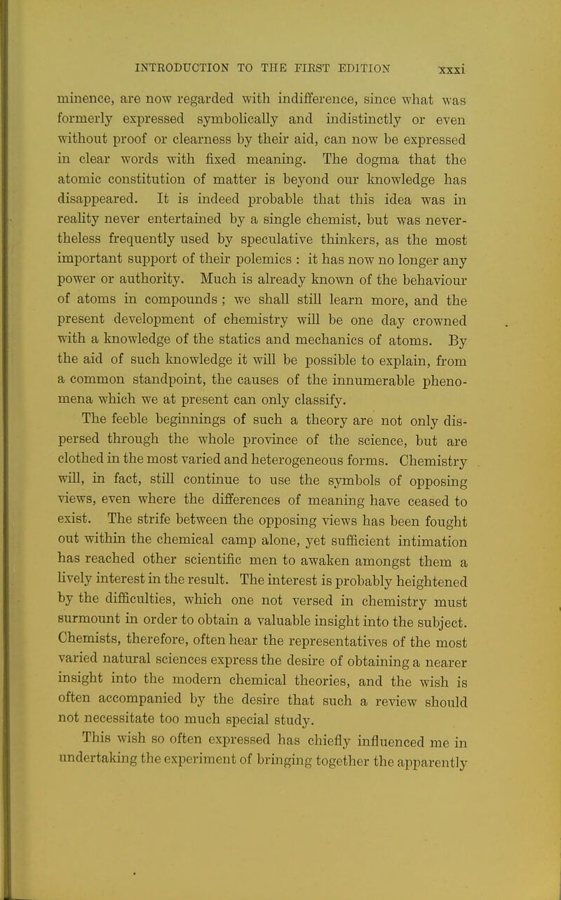 minence, are now regarded with indifference, since what was formerly expressed symhohcally and indistinctly or even without proof or clearness by their aid, can now be expressed in clear words with fixed meaning. The dogma that the atomic constitution of matter is beyond our knowledge has disappeared. It is indeed probable that this idea was in reahty never entertained by a single chemist, but was never- theless frequently used by speculative thinkers, as the most important support of their polemics : it has now no longer any power or authority. Much is already known of the behaviour of atoms in compounds ; we shall still learn more, and the present development of chemistry will be one day crowned with a knowledge of the statics and mechanics of atoms. By the aid of such knowledge it will be possible to explain, from a common standpoint, the causes of the innumerable pheno- mena which we at present can only classify. The feeble beginnings of such a theory are not only dis- persed through the whole province of the science, but are clothed in the most varied and heterogeneous forms. Chemistry will, in fact, still continue to use the symbols of opposing views, even where the differences of meaning have ceased to exist. The strife between the opposing views has been fought out within the chemical camp alone, yet sufficient intimation has reached other scientific men to awaken amongst them a lively interest in the result. The interest is probably heightened by the difficulties, which one not versed in chemistry must surmount in order to obtain a valuable insight into the subject. Chemists, therefore, often hear the representatives of the most varied natural sciences express the desire of obtaining a nearer insight into the modern chemical theories, and the wish is often accompanied by the desire that such a review should not necessitate too much special study. This wish so often expressed has chiefly influenced me in undertaking the experiment of bringing together the apparently