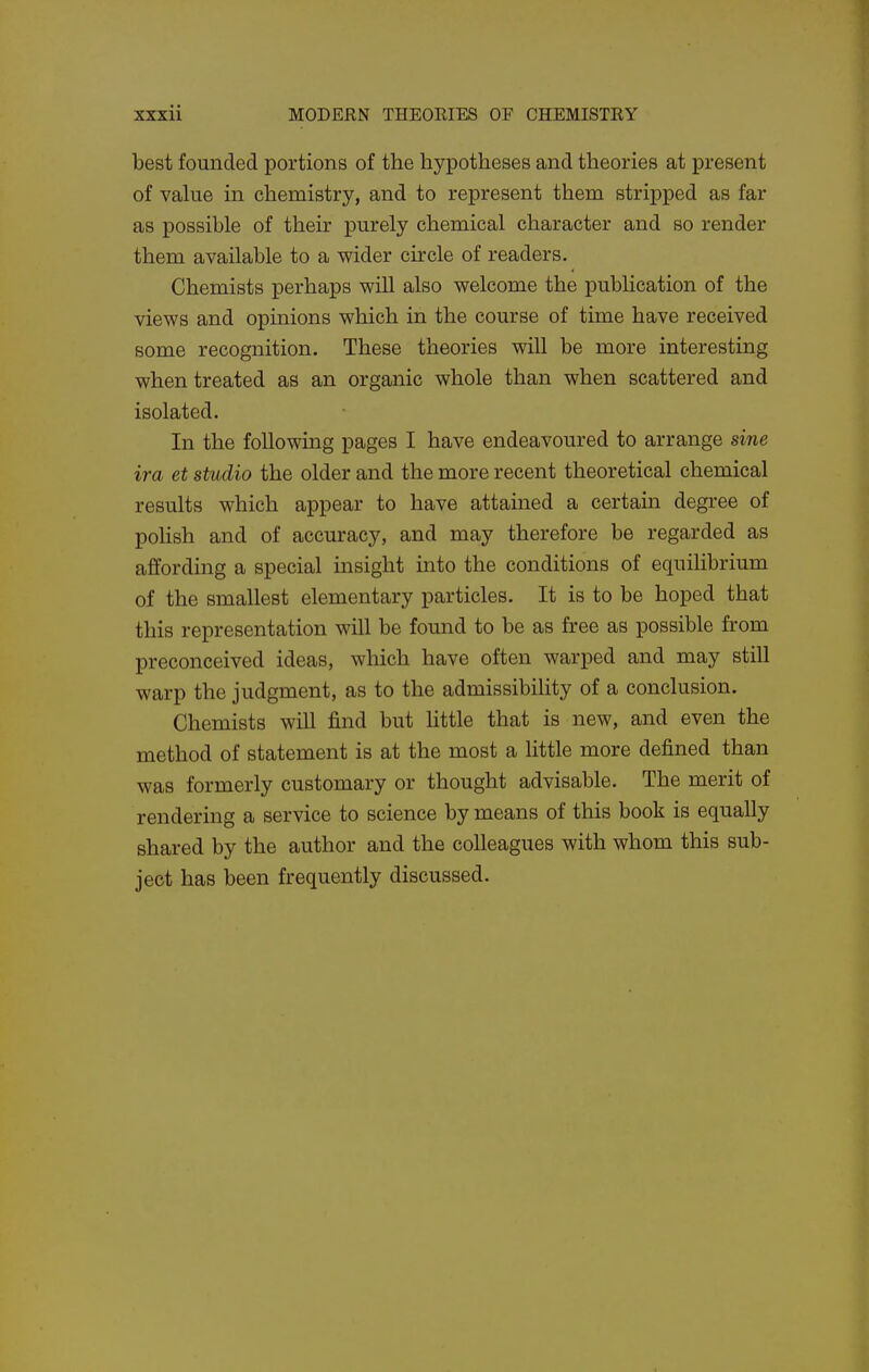 best founded portions of the hypotheses and theories at present of value in chemistry, and to represent them stripped as far as possible of their purely chemical character and so render them available to a wider circle of readers. Chemists perhaps will also welcome the publication of the views and opinions which in the course of time have received some recognition. These theories will be more interesting when treated as an organic whole than when scattered and isolated. In the following pages I have endeavoured to arrange sine ira et studio the older and the more recent theoretical chemical results which appear to have attained a certain degree of poHsh and of accuracy, and may therefore be regarded as affording a special insight into the conditions of equilibrium of the smallest elementary particles. It is to be hoped that this representation will be found to be as free as possible from preconceived ideas, which have often warped and may still warp the judgment, as to the admissibility of a conclusion. Chemists will find but little that is new, and even the method of statement is at the most a Httle more defined than was formerly customary or thought advisable. The merit of rendering a service to science by means of this book is equally shared by the author and the colleagues with whom this sub- ject has been frequently discussed.