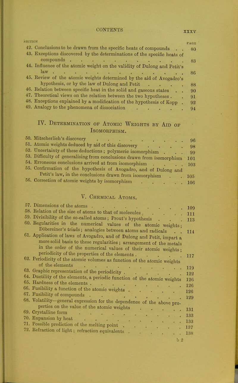 42. Conclusions to be drawn from the specific heats of compounds . . 80 43. Exceptions discovered by the determinations of the specific heats of compounds 83 44. Influence of the atomic weight on the validity of Dulong and Petit's law 86 45. Eeview of the atomic weights determined by the aid of Avogadro's hypothesis, or by the law of Dulong and Petit .... 88 46. Relation between specific heat in the solid and gaseous states . . 90 47. Theoretical views on the relation between the two hypotheses . . 91 48. Exceptions explained by a modification of the hypothesis of Kopp . 92 49. Analogy to the phenomena of dissociation . . . . . 94 IV. Detebmination op Atomic Weights by Aid op ISOMOBPHISM. 50. Mitscherlich's discovery gg 51. Atomic weights deduced by aid of this discovery .... 98 52. Uncertainty of these deductions ; polymeric isomorphism . . . 99 53. Difficulty of generalising from conclusions drawn from isomorphism 101 54. Erroneous conclusions arrived at from isomorphism . . . . 103 55. Confirmation of the hypothesis of Avogadro, and of Dulong and Petit's law, in the conclusions drawn from isomorphism . . 105 Correction of atomic weights by isomorphism 106 56 V. Chemical Atoms. 57. Dimensions of the atoms jQg 58. Relation of the size of atoms to that of molecules . . . . Ill 59. Divisibility of the so-called atoms; Prout's hypothesis . . ! 113 60. Regularities in the numerical values of the atomic weights; Dobereiner's triads; analogies between atoms and radicals . ! 114 61. Application of laws of Avogadro, and of Dulong and Petit, impart a more soUd basis to these regularities ; arrangement of the metals in the order of the numerical values of their atomic weights periodicity of the properties of the elements .... 62. Periodicity of the atomic volumes as function of the atomic weights of the elements ..... 63. Graphic representation of the periodicity .... 64. Ductility of the elements, a periodic function of the atomic weights 65. Hardness of the elements 66. Fusibility a function of the atomic weights 67. Fusibility of compounds . . 68. Volatility—general expression for the dependence of the above pro perties on the value of the atomic weights 69. Crystalline form 70. Expansion by heat 71. Possible prediction of the melting point ... 72. Refraction of light; refraction equivalents ... 117 119 122 126 126 126 129 131 133 133 137 138 b 2