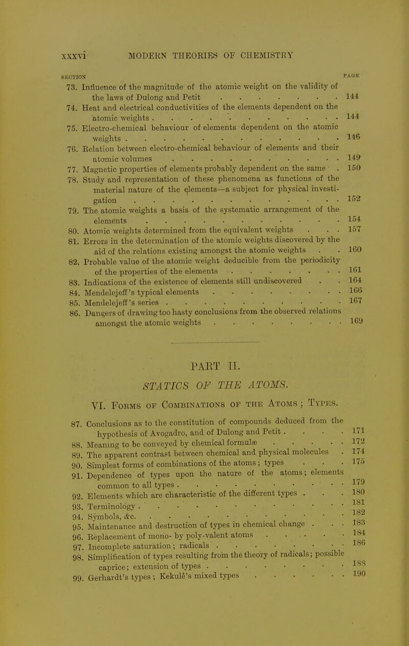8ECTI0X ''AO It 73. Influence of the magnitude of the atomic weight on the validity of the laws of Dulong and Petit 144 74. Heat and electrical conductivities of the elements dependent on the atomic weights . . 144 75. Electro-chemical behaviour of elements dependent on the atomic weights 146 76. Eelation between electro-chemical behaviour of elements and their atomic volumes 149 77. Magnetic properties of elements probably dependent on the same . 150 78. Study and representation of these phenomena as functions of the material nature of the ^lements—a subject for physical investi- gation 152 79. The atomic weights a basis of the systematic arrangement of the elements 154 80. Atomic weights determined from the equivalent weights . . . 157 81. Errors in the determination of the atomic weights discovered by the aid of the relations existing amongst the atomic weights . . 160 82. Probable value of the atomic weight deducible from the jieriodicity of the properties of the elements 161 83. Indications of the existence of elements still undiscovered . . 164 84. Mendelejeff's typical elements 166 85. Mendelejeff's series 167 86. Dangers of drawing too hasty conclusions from the observed relations amongst the atomic weights 169 PART 11. STATICS OF THE ATOMS. VI. Forms of Combinations of the Atoms ; Types. 87. Conclusions as to the constitution of compounds deduced from the hypothesis of Avogadro, and of Dulong and Petit . . • .171 88. Meanmg to be conveyed by chemical formulas 172 89. The apparent contrast between chemical and physical molecules . 174 90. Simplest forms of combinations of the atoms ; types . . . 17o 91. Dependence of types upon the nature of the atoms; elements common to all types ^''^ 92. Elements which are characteristic of the different types . . .180 93. Terminology . 94. Symbols, &c 95. Maintenance and destruction of types in chemical change . . . 18.-J 96. Eeplacement of mono- by poly-valent atoms 184 97. Incomplete saturation; radicals ; • ^^b 98. Simplification of types resulting f roin the theory of radicals; possible caprice; extension of types 99. Gerhardt's types ; Kekul6's mixed types 190