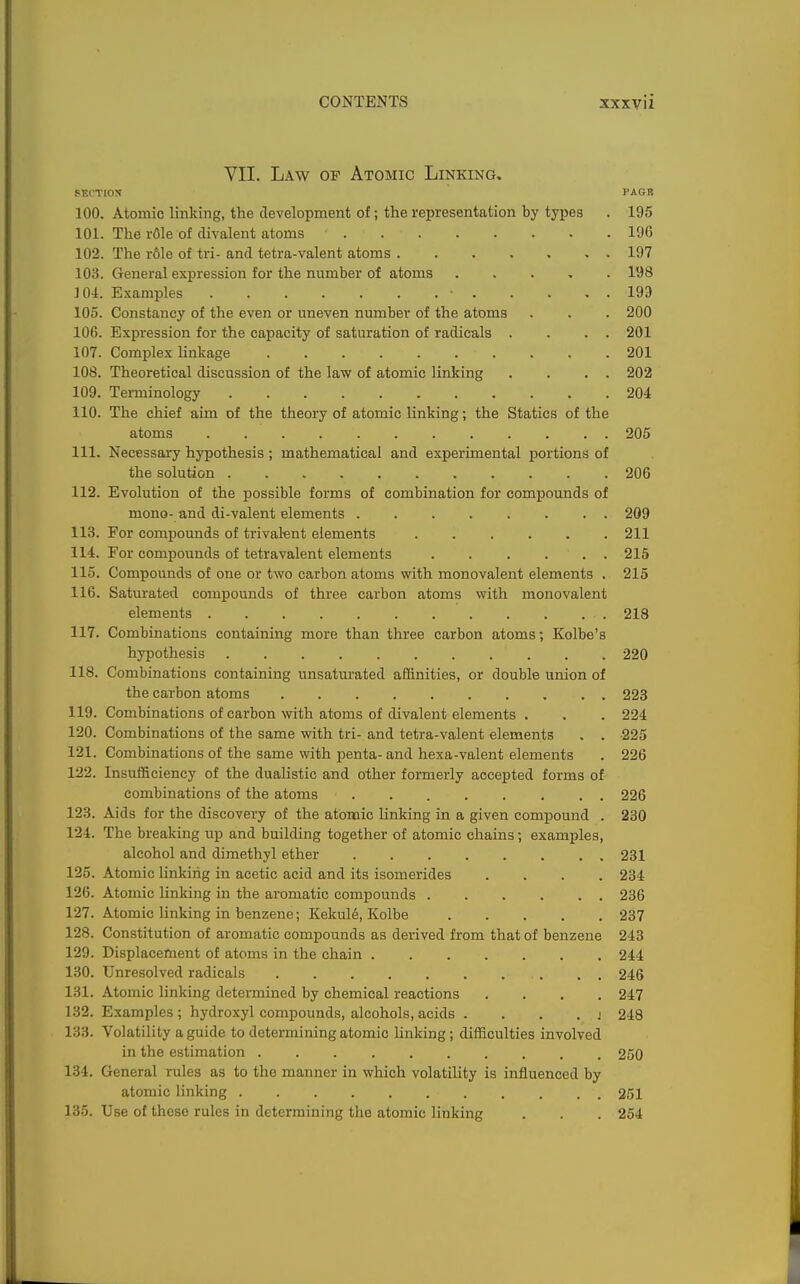 VII. Law of Atomic Linking. SECTIOS PAGR 100. Atomic linking, the development of; the representation by types . 195 101. The rOle of divalent atoms 196 102. The rfile of tri- and tetra-valent atoms 197 103. General expression for the number of atoms . . . , . 198 104. Examples 193 105. Constancy of the even or uneven number of the atoms . . . 200 106. Expression for the capacity of saturation of radicals . . . . 201 107. Complex linkage 201 108. Theoretical discussion of the law of atomic linking . . . . 202 109. Terminology 204 110. The chief aim of the theory of atomic linking; the Statics of the atoms 205 111. Necessary hypothesis; mathematical and experimental portions of the solution 206 112. Evolution of the possible forms of combination for compounds of mono- and di-valent elements 209 113. For compounds of trivaknt elements 211 114. For compounds of tetravalent elements 215 115. Compounds of one or two carbon atoms with monovalent elements . 215 116. Saturated compounds of three carbon atoms with monovalent elements 218 117. Combinations containing more than three carbon atoms; Kolbe's hypothesis 220 118. Combinations containing unsaturated affinities, or double union of the carbon atoms 223 119. Combinations of carbon with atoms of divalent elements . . . 224 120. Combinations of the same with tri- and tetra-valent elements . . -225 121. Combinations of the same with penta- and hexa-valent elements . 226 122. Insufficiency of the dualistic and other formerly accepted forms of combinations of the atoms 226 123. Aids for the discovery of the atomic linking in a given compound . 280 124. The breaking up and building together of atomic chains; examples, alcohol and dimethyl ether 231 125. Atomic linking in acetic acid and its isomerides .... 234 126. Atomic linking in the aromatic compounds 236 127. Atomic linking in benzene; Kekuld, Kolbe 237 128. Constitution of aromatic compounds as derived from that of benzene 243 129. Displacement of atoms in the chain 244 130. Unresolved radicals 246 131. Atomic linking determined by chemical reactions .... 247 132. Examples ; hydroxyl compounds, alcohols, acids . . . . > 248 133. Volatility a guide to determining atomic linking; difficulties involved in the estimation .......... 250 134. General rules as to the manner in which volatility is influenced by atomic linking 251 135. Use of these rules in determining the atomic linking . . . 254