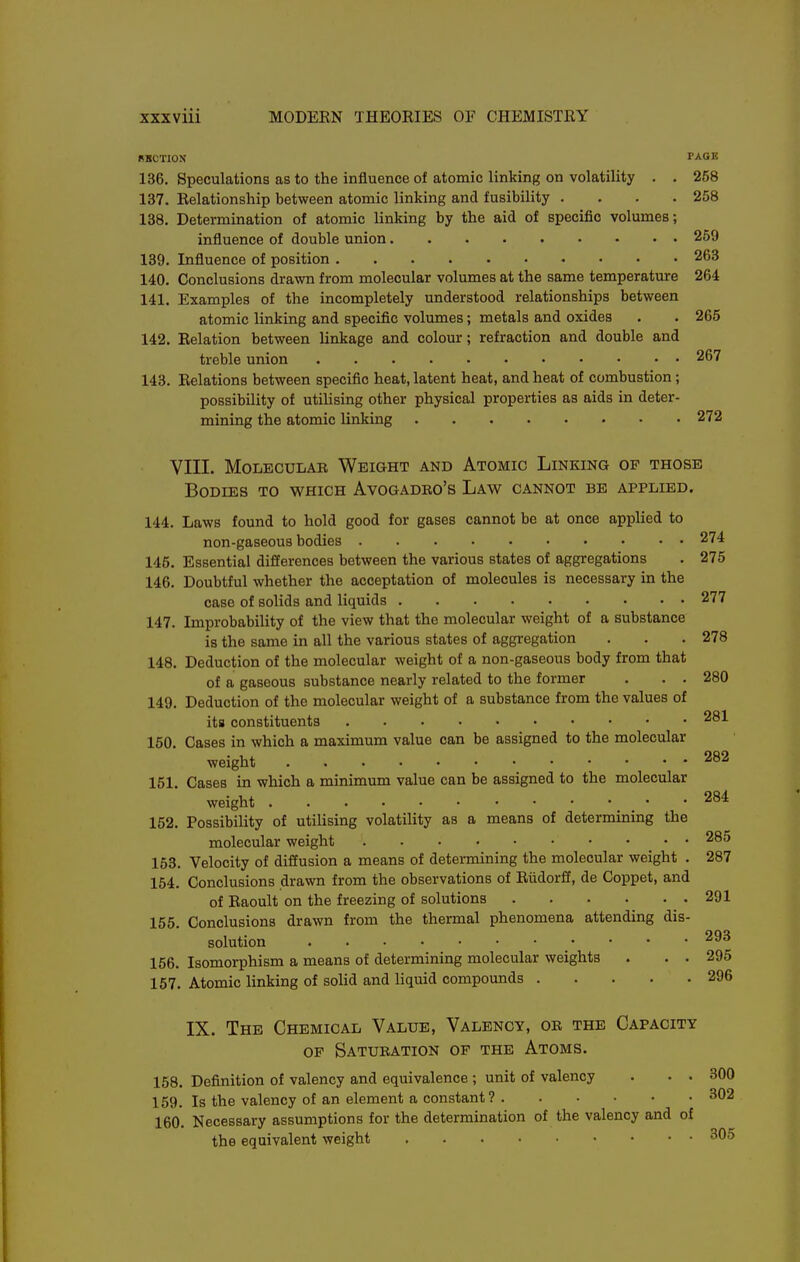 RKOTION TAGS 136. Speculations as to the influence of atomic linking on volatility . . 258 137. Relationship between atomic linking and fusibility .... 258 138. Determination of atomic linking by the aid of specific volumes; influence of double union 259 139. Influence of position 263 140. Conclusions drawn from molecular volumes at the same temperature 264 141. Examples of the incompletely understood relationships between atomic linking and specific volumes; metals and oxides . . 265 142. Relation between linkage and colour; refraction and double and treble union 267 143. Relations between specific heat, latent heat, and heat of combustion ; possibility of utilising other physical properties as aids in deter- mining the atomic linking 272 VIII. MoLBCuLAB Weight and Atomic Linking of those Bodies to which Avogadro's Law cannot be applied. 144. Laws found to hold good for gases cannot be at once applied to non-gaseous bodies 274 145. Essential differences between the various states of aggregations . 275 146. Doubtful whether the acceptation of molecules is necessary in the case of solids and liquids 277 147. Improbability of the view that the molecular weight of a substance is the same in all the various states of aggregation . . . 278 148. Deduction of the molecular weight of a non-gaseous body from that of a gaseous substance nearly related to the former . . . 280 149. Deduction of the molecular weight of a substance from the values of its constituents 281 150. Cases in which a maximum value can be assigned to the molecular weight 282 151. Cases in which a minimum value can be assigned to the molecular weight 284 152. Possibility of utilising volatility as a means of determining the molecular weight 285 168. Velocity of diffusion a means of determining the molecular weight . 287 154. Conclusions drawn from the observations of Riidorff, de Coppet, and of Raoult on the freezing of solutions 291 155. Conclusions drawn from the thermal phenomena attending dis- solution 293 156. Isomorphism a means of determining molecular weights . . . 295 157. Atomic linking of solid and liquid compounds 296 IX. The Chemical Value, Valency, or the Capacity OF Saturation of the Atoms. 158. Definition of valency and equivalence ; unit of valency . • • 300 159. Is the valency of an element a constant? 302 160. Necessary assumptions for the determination of the valency and of the equivalent weight 305