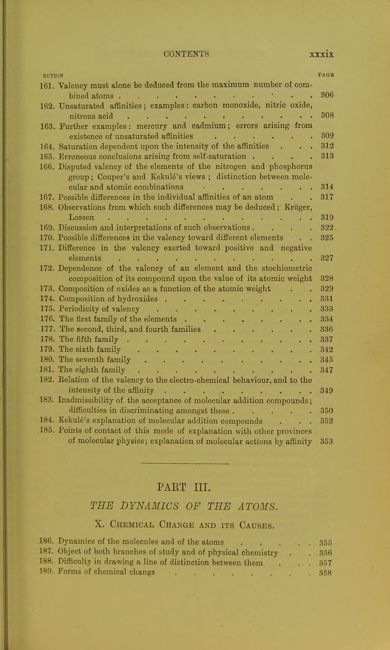 ECTION PABB 161. Valency must alone be deduced from the maximum number of com- bined atoms ■ • . 806 162. Unsaturated aflSnities; examples: carbon monoxide, nitric oxide, nitrous acid 308 163. Further examples: mercury and cadmium; errors arising from existence of unsaturated affinities 309 164. Saturation dependent upon the intensity of the affinities . . . 312 165. Erroneous conclusions arising from self-saturation .... 313 166. Disputed valency of the elements of the nitrogen and phosphorus group; Couper's and Kekul6's views ; distinction between mole- cular and atomic combinations - 314 167. Possible diiierences in the individual affinities of an atom . . 317 168. Observations from which such differences may be deduced; Kriiger, Lossen 319 169. Discussion and interpretations of such observations .... 322 170. Possible differences in the valency toward different elements . . 325 171. Difference in the valency exerted toward positive and negative elements 327 172. Dependence of the valency of an element and the stochiometric composition of its compound upon the value of its atomic weight 328 173. Composition of oxides as a function of the atomic weight . . 329 174. Composition of hydroxides 331 175. Periodicity of valency 333 176. The first family of the elements 334 177. The second, third, and fourth families 336 178. The fifth family 337 179. The sixth family 342 180. The seventh family 345 181. The eighth family 347 182. Eelation of the valency to the electro-chemical behaviour, and to the intensity of the affinity . . 349 183. Inadmissibihty of the acceptance of molecular addition compounds; difficulties in discriminating amongst these ..... 350 184. Keknl6's explanation of molecular addition compounds . . . 352 185. Points of contact of this mode of explanation with other provinces of molecular physics; explanation of molecular actions by affinity 353 PAKT III. THE DYNAMICS OF THE ATOMS. X. Chemical Change and its Causes. 186. Dynamics of the molecules and of the atoms 355 187. Object of both branches of study and of physical chemistry . . 356 188. Difficulty in drawing a line of distinction between them . . . 367 189. Forms of chemical change 358