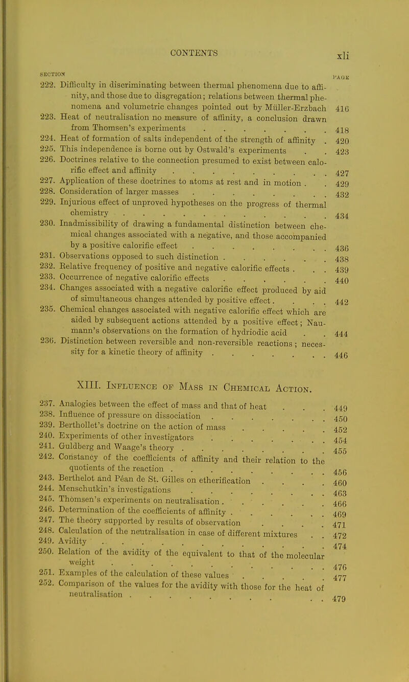 SECTION 222. DiiBculty in discriminating between thermal phenomena due to affi- nity, and those due to disgregation; relations between thermal ^jhe- nomena and volumetric changes pointed out by Miiller-Erzbach 41G 223. Heat of neutralisation no measure of affinity, a conclusion drawn fi-om Thomsen's experiments 418 224. Heat of formation of salts independent of the strength of affinity . 420 225. This independence is borne out by Ostwald's experiments . . 423 226. Doctrines relative to the connection presumed to exist between calo- rific effect and affinity 427 227. Apphcation of these doctrines to atom.=i at rest and in motion . . 429 228. Consideration of larger masses 432 229. Injurious effect of unproved hypotheses on the progress of thermal chemistry ......... 434 230. Inadmissibility of drawing a fundamental distinction between che- mical changes associated with a negative, and those accompanied by a positive calorific effect 433 231. Observations opposed to such distinction 438 232. Eelative frequency of positive and negative calorific effects . . . 439 233. Occurrence of negative calorific effects 44O 234. Changes associated with a negative calorific effect produced by aid of simultaneous changes attended by positive effect. . . . 442 235. Chemical changes associated with negative calorific effect which are aided by subsequent actions attended by a positive effect; Nau- mann's observations on the formation of hydriodic acid . . 444 236. Distinction between reversible and non-reversible reactions ; neces- sity for a kinetic theory of affmity 44g XIII. Influence op Mass in Chemical Action. 237. Analogies between the effect of mass and that of heat . . .449 238. Influence of pressure on dissociation 45Q 239. BerthoUet's doctrine on the action of mass 240. Experiments of other investigators 241. Guldberg and Waage's theory 242. Constancy of the coefficients of affinity and their relation to the quotients of the reaction 243. Berthelot and P6an de St. Gilles on etherification . . . ' ^ 244. Menschutkin's investigations 245. Thomsen's experiments on neutralisation 246. Determination of the coefficients of affinity . . 469 247. The theory supported by results of observation . . . . 471 248. Calculation of the neutralisation in case of different mixtures 249. Avidity 250. Kelation of the avidity of the equivalent to that of the molecular weight 251. Examples of the calculation of these values 252. Comparison of the values for the avidity with those for the heat of neutraUsation .... 452 454 455 466 460 463 466 472 474 476 477 479