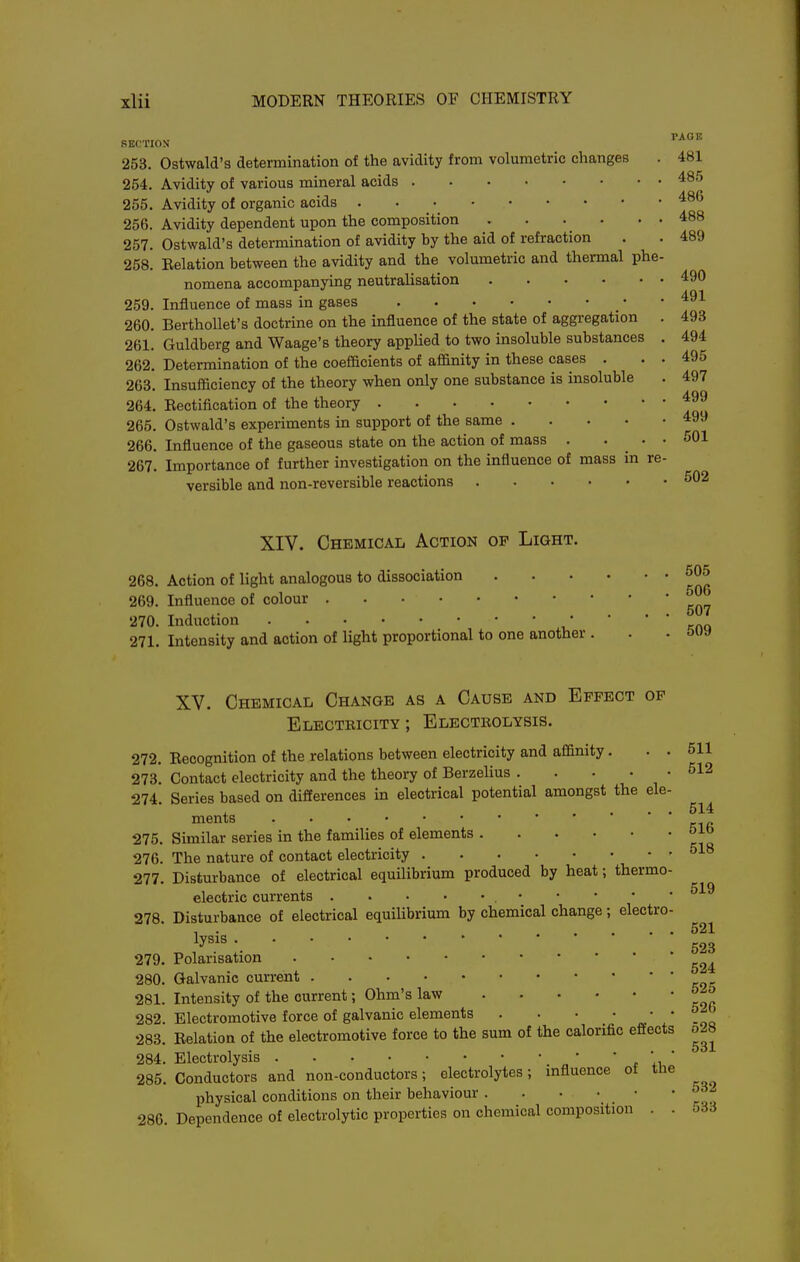 SEOTION 253. Ostwald's determination of the avidity from volumetric changes . 481 254. Avidity of various mineral acids 4^'' 255. Avidity of organic acids . . ■ 256. Avidity dependent upon the composition 488 257. Ostwald's determination of avidity by the aid of refraction . . 489 258. Eelation between the avidity and the volumetric and thermal phe- nomena accompanying neutralisation 490 259. Influence of mass in gases • -491 260. BerthoUet's doctrine on the influence of the state of aggregation . 493 261. Guldberg and Waage's theory applied to two insoluble substances . 494 262. Determination of the coefficients of affinity in these cases . . . 495 263. Insufficiency of the theory when only one substance is insoluble . 497 264. Rectification of the theory 265. Ostwald's experiments in support of the same 499 266. Influence of the gaseous state on the action of mass . ... 501 267. Importance of further investigation on the influence of mass in re- versible and non-reversible reactions S02 XIV. Chemical Action op Light. 268. Action of light analogous to dissociation 269. Influence of colour 270. Induction , ' ' ' ' k(\q 271. Intensity and action of light proportional to one another . . . ovy 505 506 507 XV. Chemical Change as a Cause and Effect of Electricity ; Electrolysis. 272. Recognition of the relations between electricity and affinity. . . 511 273. Contact electricity and the theory of Berzehus . . • . . 512 274 Series based on differences in electrical potential amongst the ele- ,„ 514 ments 275. Similar series in the families of elements 276. The nature of contact electricity 277. Disturbance of electrical equilibrium produced by heat; thermo- electric currents 278. Disturbance of electrical equihbrium by chemical change ; electro- 1 • - . • • • 521 lysis g23 279. Polarisation 280. Galvanic current 281. Intensity of the current; Ohm's law 282. Electromotive force of galvanic elements . . • ' ' -ta 283 Relation of the electromotive force to the sum of the calorific effects o28 . 1 • ... 5ol 284. Electrolysis • 285. Conductors and non-conductors; electrolytes; influence ot tne physical conditions on their behaviour 286. Dependence of electrolytic properties on chemical composition . . o33