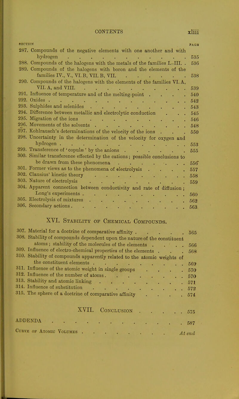 8KCTI0X PAQB 287. Compounds of the negative elements with one another and with hydrogen 535 288. Compounds of the halogens with the metals of the families I.-III. . 536 289. Compounds of the halogens with boron and the elements of the families IV., V., VLB, VII. B, VII 538 290. Compounds of the halogens with the elements of the families VI. A, VII. A, and VIII 539 291. Influence of temperature and of the melting-point .... 540 292. Oxides 542 293. Sulphides and selenides 543 294. Difference between metallic and electrolytic conduction . . . 545 295. Migration of the ions 546 296. Movements of the solvents 548 297. Kohlrausch's determinations of the velocity of the ions . . . 550 298. Uncertainty in the determination of the velocity for oxygen and hydrogen 553 299. Transference of ' copula ' by the anions 555 300. Similar transference effected by the cations; possible conclusions to be drawn from these phenomena . . . . -. . . 556* 301. Former views as to the phenomena of electrolysis .... 557 302. Clausius' kinetic theory 568 303. Nature of electrolysis 559 304. Apparent connection between conductivity and rate of diffusion; Long's experiments 560 305. Electrolysis of mixtures 562 306. Secondary actions , , _ 563 XVI. Stability of Chemical Compounds. 307. Material for a doctrine of comparative affinity 565 308. Stability of compounds dependent upon the nature of the constituent atoms ; stability of the molecules of the elements . ... 566 309. Influence of electro-chemical properties of the elements . . . 568 310. Stability of compounds apparently related to the atomic weights of the constituent elements 569 311. Influence of the atomic weight in single groups .... 570 312. Influence of the number of atoms 57O 313. Stability and atomic linking 57I 314. Influence of substitution 572 315. The sphere of a doctrine of comparative affinity .... 574 XVII. Conclusion 575 ADDENDA gg^ Curve of Atomic Volumes At end