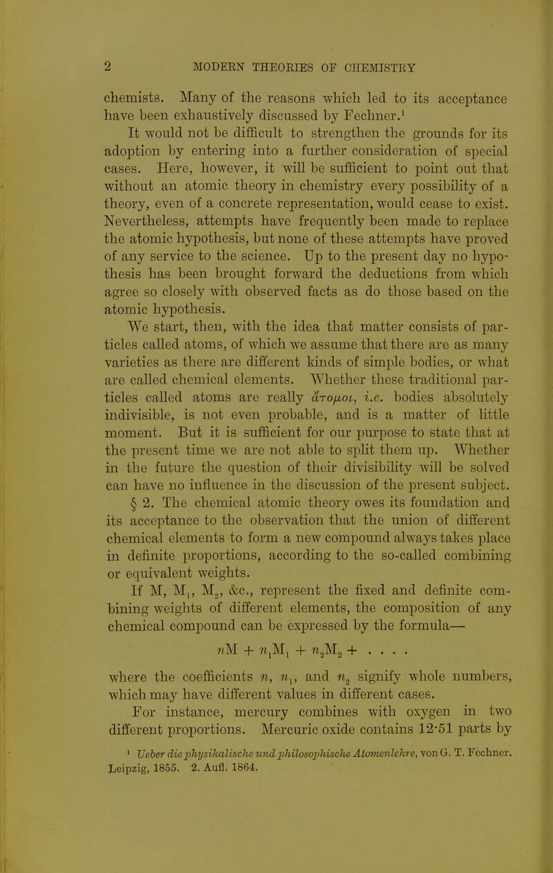 chemists. Many of the reasons which led to its acceptance have been exhaustively discussed by Fechner.' It would not be difficult to strengthen the grounds for its adoption by entering into a further consideration of special cases. Here, however, it will be sufficient to point out that without an atomic theory in chemistry every possibility of a theory, even of a concrete representation, would cease to exist. Nevertheless, attempts have frequently been made to replace the atomic hypothesis, but none of these attempts have proved of any service to the science. Up to the present day no hypo- thesis has been brought forward the deductions from which agree so closely with observed facts as do those based on the atomic hypothesis. We start, then, with the idea that matter consists of par- ticles called atoms, of which we assume that there are as many varieties as there are different kinds of simple bodies, or what are called chemical elements. Whether these traditional par- ticles called atoms are really drofjbot, i.e. bodies absolutely indivisible, is not even probable, and is a matter of little moment. But it is sufficient for our purpose to state that at the present time we are not able to split them up. Whether in the future the question of their divisibility will be solved can have no influence in the discussion of the present subject. § 2. The chemical atomic theory owes its foundation and its acceptance to the observation that the union of different chemical elements to form a new compound always takes place in definite proportions, according to the so-called combming or equivalent weights. If M, Mp M^, &c., represent the fixed and definite com- bining weights of different elements, the composition of any chemical compound can be expressed by the formula— 7iM + ?i,Mi + WjMg + . . . . where the coefficients n, n^, and signify whole numbers, which may have different values in different cases. For instance, mercury combines with oxygen in two different proportions. Mercuric oxide contains 12-51 parts by ' Ueber diex^hysihalische undphilosophisclie Atcmienlehrc, von G. T. Fechner. Leipzig, 1855. 2. Aufl. 1864.