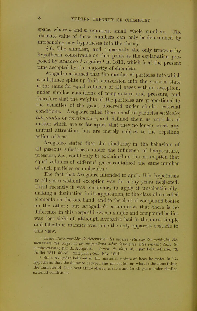 space, where n and m represent small whole numbers. The absolute value of these numbers can only be determined by introducing new hypotheses into the theory. § 6. The simplest, and apparently the only trustworthy hypothesis conceivable on this point is the explanation pro- posed by Amadeo Avogadro ' in 1811, which is at the present time accepted by the majority of chemists. Avogadro assumed that the number of particles into which a substance splits up in its conversion into the gaseous state is the same for equal volumes of all gases without exception, under similar conditions of temperature and pressure, and therefore that the weights of the particles are proportional to the densities of the gases observed under similar external conditions. Avogadro called these smallest particles molecules integrantes or constituantes, and defined them as particles of matter which are so far apart that they no longer exert any mutual attraction, but are merely subject to the repellmg action of heat. Avogadro stated that the similarity in the behaviour of all gaseous substances under the influence of temperature, pressure, &c., could only be explained on the assumption that equal volumes of different gases contained the same number of such particles or molecules.'- The fact that Avogadro intended to apply this hypothesis to all gases without exception was for many years neglected. Until recently it was customary to apply it unscientifically, making a distinction in its application, to the class of so-called elements on the one hand, and to the class of compound bodies on the other ; but Avogadro's assumption that there is no difference in this respect between simple and compound bodies was lost sight of, although Avogadro had in the.most simple and felicitous manner overcome the only apparent obstacle to this view. ' Essai d'une manUre de determiner les masses relatives des moUcules &U- mentaires des corps, et les proportions selon lesquelles elles entrent dans les comUnaisons; par A. Avogadro. Journ. de phijs. etc., par Delam^therie, 73, Juillet 1811, 58-76. 2nd part; ibid. F6v. 1814. - Since Avogadro believed in the material nature of heat, he states in his hypothesis that the distance between the molecules, or, what is the same thing, the diameter of their heat atmospheres, is the same for all gases under similar external conditions.