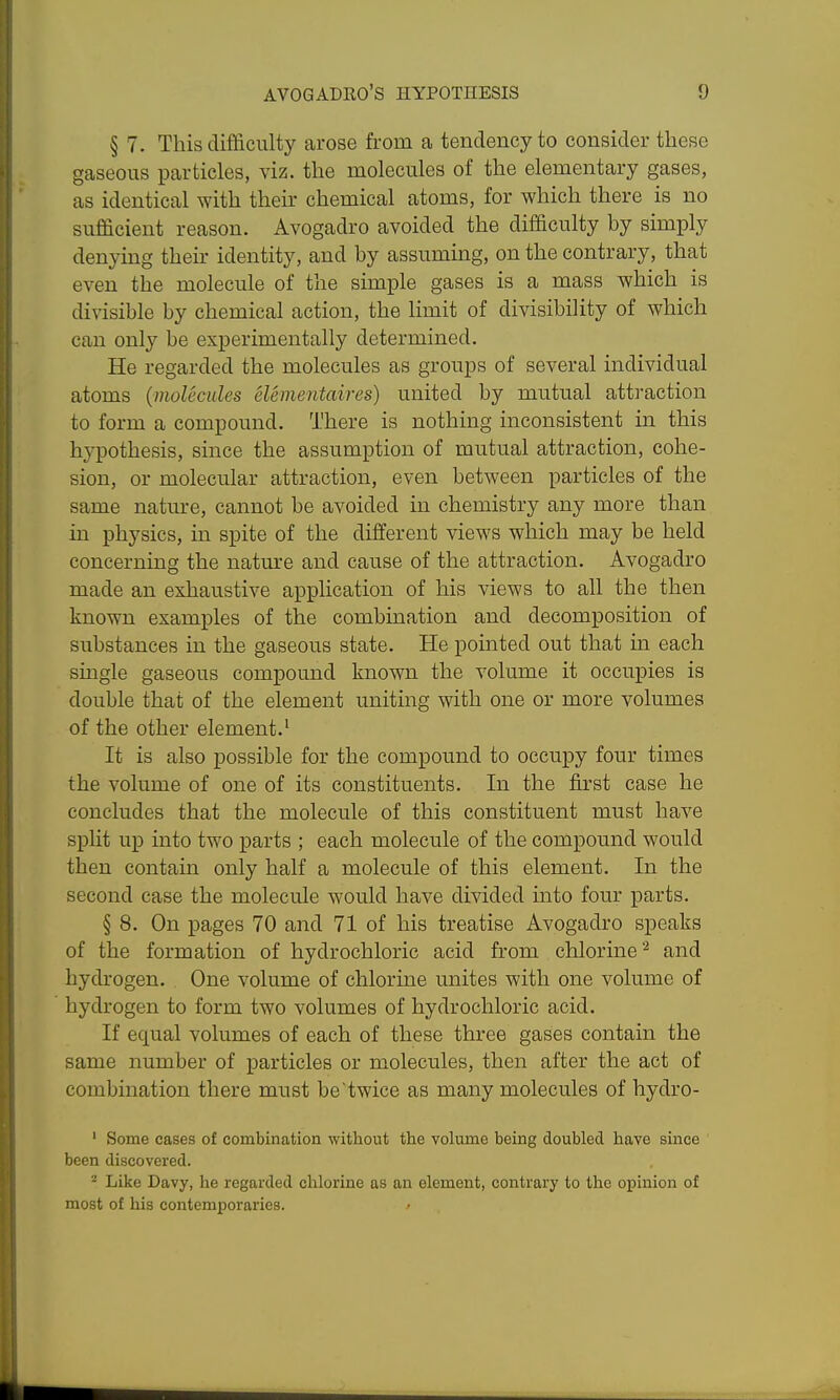 § 7. This difficulty arose from a tendency to consider these gaseous particles, viz. the molecules of the elementary gases, as identical with their chemical atoms, for which there is no sufficient reason. Avogadro avoided the difficulty by simply denying their identity, and by assuming, on the contrary, that even the molecule of the simple gases is a mass which is divisible by chemical action, the limit of divisibility of which can only be experimentally determined. He regarded the molecules as groups of several individual atoms (molecules elementaires) united by mutual attraction to form a compound. There is nothing inconsistent in this hypothesis, since the assumption of mutual attraction, cohe- sion, or molecular attraction, even between particles of the same nature, cannot be avoided in chemistry any more than in physics, in spite of the different views which may be held concerning the nature and cause of the attraction. Avogadro made an exhaustive application of his views to all the then known examples of the combination and decomposition of substances in the gaseous state. He pointed out that in each single gaseous compound known the volume it occupies is double that of the element uniting with one or more volumes of the other element.' It is also possible for the compound to occupy four times the volume of one of its constituents. In the first case he concludes that the molecule of this constituent must have spUt up into two parts ; each molecule of the compound would then contain only half a molecule of this element. In the second case the molecule would have divided into four parts. § 8. On pages 70 and 71 of his treatise Avogadro speaks of the formation of hydrochloric acid from chlorine ^ and hydrogen. One volume of chlorine unites with one volume of hydrogen to form two volumes of hydrochloric acid. If equal volumes of each of these three gases contain the same number of particles or molecules, then after the act of combination there must be'twice as many molecules of hydro- ' Some cases of combination without the volume being doubled have since been discovered. ^ Like Davy, he regarded chlorine as an element, contrary to the opinion of most of his contemporaries.