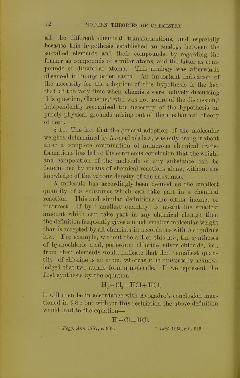 \2 all the different chemical transformations, and especially because this hypothesis estabhshed an analogy between the so-called elements and their compomids, by regarding the former as compomids of similar atoms, and the latter as com- pomids of dissimilar atoms. This analogy was afterwards observed m many other cases. An important indication of the necessity for the adoption of this hypothesis is the fact that at the very time when chemists were actively discussmg this question, Clausius,' who was not aware of the discussion,^ independently recognised the necessity of the hypothesis on purely physical grounds arising out of the mechanical theory of heat. § 11. The fact that the general adoption of the molecular weights, determined by Avogadro's law, was only brought about after a complete examination of numerous chemical trans- formations has led to the erroneous conclusion that the weight and composition of the molecule of any substance can be determined by means of chemical reactions alone, without the knowledge of the vapour density of the substance. A molecule has accordingly been defined as the smallest quantity of a substance which can take part in a chemical reaction. This and similar definitions are either inexact or incorrect. If by ' smallest quantity ' is meant the smallest amount which can take part in any chemical change, then the definition frequently gives a much smaller molecular weight than is accepted by all chemists in accordance with Avogadro's law. For example, without the aid of this law, the syntheses of hydrochloric acid, potassium chloride, silver chloride, &c., from their elements would indicate that that ' smallest quan- tity ' of chlorine is an atom, whereas it is universally acknow- ledged that two atoms form a molecule. If we represent the first synthesis by the equation— H2-fCl2=HCl + HCl, it will then be in accordance with Avogadro's conclusion men- tioned in § 8 ; but without this restriction the above definition would lead to the equation— H-f C1 = HC1. ' Fogg. Ami. 1857, c. 369. Ibid. 1858, ciii. 645.