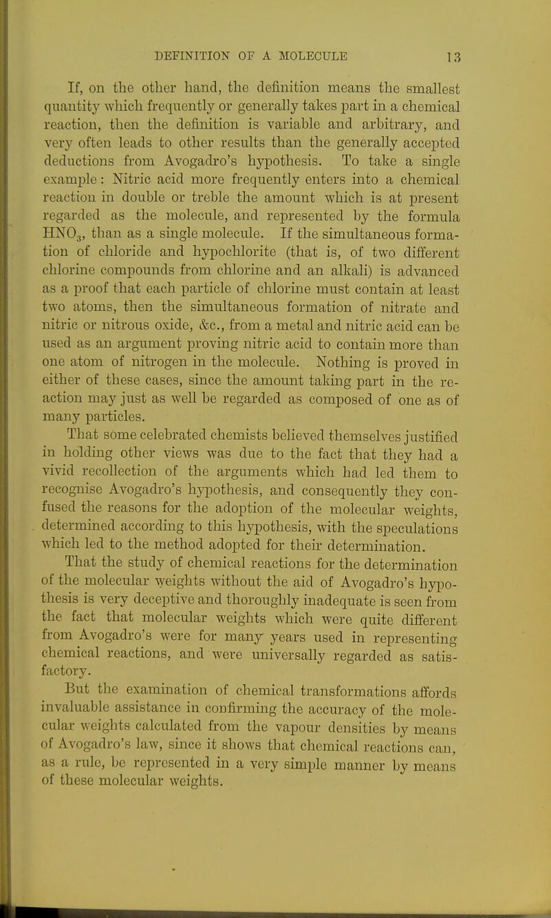 If, on the other hand, the definition means the smallest quantity which frequently or generally takes part in a chemical reaction, then the definition is variable and arbitrary, and very often leads to other results than the generally accepted deductions from Avogadro's hypothesis. To take a single example: Nitric acid more frequently enters into a chemical reaction in double or treble the amount which is at present regarded as the molecule, and represented by the formula HNO3, ^^^■I'l ^ single molecule. If the simultaneous forma- tion of chloride and hypochlorite (that is, of two different chlorine compounds from chlorine and an alkali) is advanced as a proof that each particle of chlorme must contain at least two atoms, then the simultaneous formation of nitrate and nitric or nitrous oxide, &c., from a metal and nitric acid can be used as an argument proving nitric acid to contain more than one atom of nitrogen in the molecule. Nothing is proved in either of these cases, since the amount taking part in the re- action may just as well be regarded as composed of one as of many particles. That some celebrated chemists believed themselves justified in holding other views was due to the fact that they had a vivid recollection of the arguments which had led them to recognise Avogadro's hypothesis, and consequently they con- fused the reasons for the adoption of the molecular weights, determined according to this hypothesis, with the speculations which led to the method adopted for their determination. That the study of chemical reactions for the determination of the molecular weights without the aid of Avogadro's hypo- thesis is very deceptive and thoroughly inadequate is seen from the fact that molecular weights which were quite different from Avogadro's were for many years used in representing chemical reactions, and were universally regarded as satis- factory. But the examination of chemical transformations affords invaluable assistance in confirming the accuracy of the mole- cular weights calculated from the vapour densities by means of Avogadro's law, since it shows that chemical reactions can, as a rule, be represented in a very simple manner by means of these molecular weights.