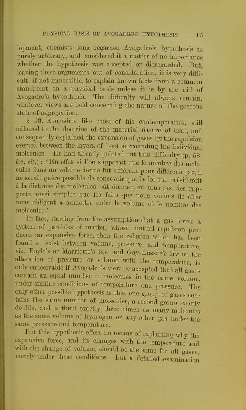 lopmeiit, chemists long regarded Avogadro's hypothesis as purely arbitrary, and considered it a matter of no importance whether the hypothesis was accepted or disregarded. But, leaving these arguments out of consideration, it is very diffi- cult, if not impossible, to explain known facts from a common standpoint on a physical basis unless it is by the aid of Avogadro's hypothesis. The difficulty will always remain, whatever views are held concerning the nature of the gaseous state of aggregation. § 13. Avogadro, like most of his contemporaries, still adhered to the doctrine of the material nature of heat, and consequently explained the expansion of gases by the repulsion exerted between the layers of heat surrounding the individual molecules. He had already pointed out this difficulty (p. 58, loc. cit.): ' En eftet si Ton supposait que le nombre des mole- cules dans un volume donne fut different pour differens gaz, il ne serait guere possible de eoncevoir que la loi qui presideroit a la distance des molecules put donner, en tous cas, des rap- ports aussi simples que les faits que nous venons de citer nous obligent a admettre entre le volume et le nombre des molecules.' In fact, starting from the assumption that a gas forms a system of particles of matter, whose mutual repulsion pro- duces an expansive force, then the relation which has been found to exist between volume, pressure, and temperature, viz. Boyle's or Marriotte's law and Gay-Lussac's law on the alteration of pressure or volume with the temperature, is only conceivable if Avogadro's view be accepted that all gases contain an equal number of molecules m the same volume, under similar conditions of temperature and pressure. The only other possible hypothesis is that one group of gases con- tains the same number of molecules, a second group exactly double, and a third exactly three times as many molecules as the same volume of hydrogen or any other gas under the same pressure and temperature. But this hypothesis offers no means of explaining why the expansive force, and its changes with the temperature and with the change of volume, should be the same for all gases merely under these conditions. But a detailed examination