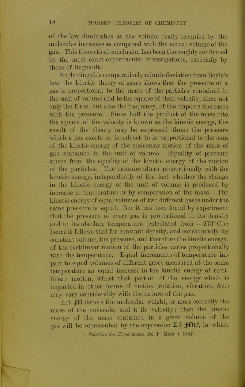 of the law diminishes as the vokime really occupied by the molecules increases as compared with the actual volume of the gas. This theoretical conclusion has been thoroughly confirmed by the most exact experimental investigations, especially by those of Eegnault.' Neglecting this comparatively minute deviation from Boyle's law, the kinetic theory of gases shows that the pressure of a gas is proportional to the mass of the particles contained in the unit of volume and to the square of their velocity, since not only the force, but also the frequency, of the impacts increases with the pressure. Since half the product of the mass into the square of the velocity is known as the kinetic energy, the result of the theory may be expressed thus : the pressure which a gas exerts or is subject to is proportional to the sum of the kinetic energy of the molecular motion of the mass of gas contained in the unit of volume. Equality of pressure arises from the equality of the kinetic energy of the motion of the particles. The pressure alters proportionally with the kinetic energy, independently of the fact whether the change in the kinetic energy of the unit of volume is produced by increase in temperature or by compression of the mass. The kinetic energy of equal volume^ of two different gases under the same pressure is equal. But it has been found by experiment that the pressure of every gas is proportional to its density and to its absolute temperature (calculated from — 273° C.): hence it follows that for constant density, and consequently for constant volume, the pressure, and therefore the kinetic energy, of the rectilinear motion of the particles varies proportionally with the temperature. Equal increments of temperature im- part to equal volumes of different gases measured at the same temperature an equal mcrease in the kinetic energy of recti- linear motion, whilst that portion of the energy which is imparted in other forms of motion (rotation, vibration, &c.) may vary considerably with the nature of the gas. Let Jifl denote the molecular weight, or more correctly the mass of the molecule, and U its velocity; then the kinetic energy of the mass contamed m a given volume of the gas will be represented by the expression S ^ JWu^, in which ' Relation des Experiences, &c. 1 M6m. i. 1847.
