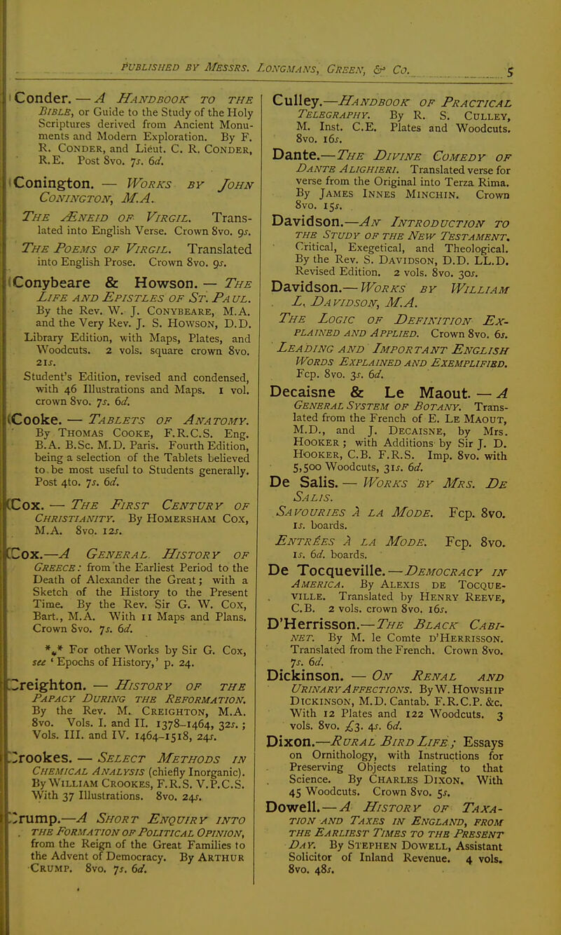 I Conder. — A Handbook to the Bible, or Guide to the Study of the Holy Scriptures derived from Ancient Monu- ments and Modern Exploration. By F. R. Conder, and Lieut. C. R. Conder, R.E. Post 8vo. 7j. 6d. iConington, — Works by John CONINGTON, M.A. The JE.NEID of- Virgil. Trans- lated into English Verse. Crown 8vo. gj. The Poems of Virgil. Translated into English Prose. Crown 8vo. gj. (Conybeare & Howson. — The Life and Epistles of St. Pa ul. By the Rev. W. J. Conybeare, M.A. and the Very Rev, J. S. Howson, D.D. Library Edition, with Maps, Plates, and Woodcuts. 2 vols, square crown 8vo. 2is. Student's Edition, revised and condensed, with 46 Illustrations and Maps, i vol. crown 8vo. Ts. 6d. (Cooke. — Tablets of Anatomy. By Thomas Cooke, F.R.C.S. Eng. B.A. B.Sc. M.D. Paris. Fourth Edition, being a selection of the Tablets believed to. be most useful to Students generally. Post 4to. Js. 6d. CCox. — The First Century of Christianity. By Homersham Cox, M.A. 8vo. i2s. OCox.—A General. History of Greece : from the Earliest Period to the Death of Alexander the Great; with a Sketch of the History to the Present Time. By the Rev. Sir G. W. Cox, Bart., M.A. With 11 Maps and Plans. Crown Svo. ^s. 6d. *J* For other Works by Sir G. Cox, su ' Epochs of History,' p. 24. E3reighton. — History of the Papacy During the Reformation. By the Rev. M. Creighton, M.A. Svo. Vols. I. and II. 1378-1464, 32^.; Vols. III. and IV. 1464-1518, 24J. 'Irookes. — Select Methods in Chemical Analysis (chiefly Inorganic). By William Crookes, F.R.S, V.P.C.S. With 37 Illustrations, 8vo. 24^-. )^rump.—A Short Enquiry into . the Forma tion of Political Opinion, from the Reign of the Great Families to the Advent of Democracy. By Arthur Crump. 8vo. js. 6d. Culley.—Handbook of Practical Telegraphy. By R, S, Culley, M. Inst. C.E. Plates and Woodcuts. Svo. 16s. Dante.—The Divine Comedy of Dante Alighieri. Translated verse for verse from the Original into Terza Rima. By James Innes Minchin. Crovra Svo. 15J. Davidson.—An Introduction to the Study of the New Testament. Critical, Exegetical, and Theological. By the Rev, S. Davidson, D.D, LL,D. Revised Edition. 2 vols, Svo. 30J, Davidson.— Works by William Z, Davidson, M.A. The Logic of Definition Ex- plained AND Applied. Crown Svo, 6s. Leading and Important English Words Explained and Exemplified. Fcp. Svo. 3J-, bd, Decaisne & Le Maout. — A General System of Botany. Trans- lated from the French of E, Le Maout, M,D,, and J, Decaisne, by Mrs. Hooker ; with Additions by Sir J. D. Hooker, C,B, F.R.S, Imp. Svo. with 5,500 Woodcuts, 3ij. 6d. De Salis. — Works by Mrs. De Salis. Savouries a la Mode. Fcp. Svo. is. boards. Entries A la Mode. Fcp. Svo. IS. 6d. boards. De Tocqueville.—Democracy in America. By Alexis de Tocque- ville. Translated by Henry Reeve, C.B. 2 vols, crown Svo. 16s. D'Herrisson.—The Black Cabi- net. By M. le Comte d'Herrisson. Translated from the French. Crown Svo. 7^, dd. Dickinson. — On Renal and Urinary Affections. ByW.HowsHip Dickinson, M.D.Cantab, F,R.C.P. &c. With 12 Plates and 122 Woodcuts. 3 vols. Svo. 4J. (id. Dixon.—Rural Bird Life ; Essays on Ornithology, with Instructions for Preserving Objects relating to that Science. By Charles Dixon. With 45 Woodcuts. Crown Svo. 5^. Dowell. — A History of Taxa- tion AND Taxes in England, from the Earliest Times to the Present Day. By Stephen Dowell, Assistant Solicitor of Inland Revenue. 4 vols. Svo. 481.