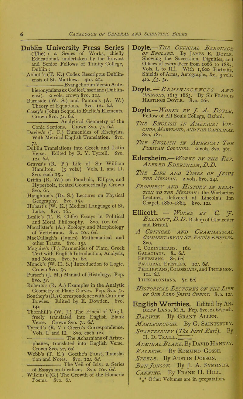 Dublin University Press Series (The) : a Series of Works, chiefly Educational, undertaken by the Provost and Senior Fellows of Trinity College, Dublin : Abbott's (T. K.) Codex Rescriptus Dublin, ensis of St. Matthew. 4to. 2IJ. ■ Evangeliorum Versio Ante- hieronymianaex CodiceUsseriano (Dublin- ensi). 2 vols, crown 8vo, 2IJ. Burnside (W. S.) and Panton's (A. W.) Theory of Equations. 8vo. I2j. 6<f. Casey's (John) Sequel to Euclid's Elements. Crown 8vo. 3^. dd. , . Analytical Geometry of the Conic Sections. Crown 8vo. 7^. dd. Davies's (J. F.) Eumenides of ^schylus. With Metrical English Translation. 8vo. Dublin Translations into Greek and Latin Verse. Edited by R. Y, Tyrrell. Svo. 12J. dd. Graves's (R. P.) Life of Sir William Hamilton. (3 vols.) Vols. I. and IL Svo. each 15^. Griffin (R. W.) on Parabola, Ellipse, and Hyperbola, treated Geometrically. Crown Svo. 6^. Haughton's (Dr. S.) Lectures on Physical Geography. Svo. 15J. Hobart's (W. K.) Medical Language of St. Luke. 8vo. i6j. Leslie's (T. E. Cliffe) Essays in Political and Moral Philosophy. 8vo. \os. 6d. Macalister's (A.) Zoology and Morphology of Vertebrata. Svo. \os. 6d. MacCuUagh's (James) Mathematical and other Tracts. Svo, 15J. Maguire's (T.) Parmenides of Plato, Greek Text with English Introduction, Analysis, and Notes. Svo. Js. 6d. Monck's (W. H. S.) Introduction to Logic. Crown Svo. 5^. Purser's (J. M.) Manual of Histology. Fcp. Svo. 5^. Roberts's (R. A.) Examples in the Analytic Geometry of Plane Curves. Fcp. Svo. 5j. Southey's (R.) Correspondence with Caroline Bowles. Edited by E. Dowden. Svo. 14J. Thornhill's (W. J.) The ^neid of Virgil, freely translated into English Blank Verse. Crown Svo. 7j. 6d. Tyrrell's (R. Y.) Cicero's Correspondence. Vols. I. and II. Svo. each 12s. The Acharnians of Aristo- phanes, translated into English Verse. Crown Svo. 2s. 6d. Webb's (T. E.) Goethe's Faust, Transla- tion and Notes. Svo. I2j. 6d. The Veil of Isis : a Series of Essays on Idealism. Svo. los. 6d. . Wilkins's (G.) The Growth of the Homeric Poems. Svo. 6s. Doyle.—The Official Baronage OF England. By James E. Doyle. Showing the Succession, Dignities, and Offices of every Peer from 1066 to 1885 Vols. I. to III. With 1,600 Portraits, Shields of Anns, Autographs, &c. 3 vols 4to. £S. 5'- Doyle. ItEMINISCENCES AND Opinions, 1813-1885. By Sir Francis Hastings Doyle. Svo. 16s. Doyle.— Works by J, A. Doyle, Fellow of All Souls College, Oxford. The English in America: Vir- ginia, Maryland, and the Carolinas. Svo. iSj. The English in America.- The Puritan Colonies. 2 vols. Svo. 361. Edersheim.— Works by the Rev. Alfred Edersheim, D.D. The Life and Times of Jesus THE Messiah. 2 vols. Svo. 24?. Prophecy and History in rela- tion TO THE Messiah: the Warburton Lectures, delivered at Lincoln's Inn Chapel, 1S80-1884. Svo. 12s. Ellicott. — Works by C. y. Ellicott, D.D. Bishop of Gloucester and Bristol. A Critical and Grammatical Commentary on St. Pauls Epistles, Svo. I. Corinthians. xSs, Galatians. %s. 6d. Ephesians. 2>s. 6d. Pastoral Epistles, ioj. 6d. Philippians, Colossians, and Philemon, 10s. 6d. Thessalonians. 7j. 6d. Historical Lectures on the Life of Our Lord Jesus Christ. Svo. 12s, English Worthies. Edited by An- DREV^r Lang, M. A. Fcp. Svo. 2j.6^/.each. Darwin. By Grant Allen. Marlborough. By G. Saintsbury. Shaftesb ury {The First Earl). By H. D. Traill. Admiral Blake. By David Hannay. Raleigh. By Edmund Gosse. Steele. By Austin Dobson. BenJonson. By J. A. Symonds. Canning. By Frank H. Hill. %* Other Volumes are in preparation.