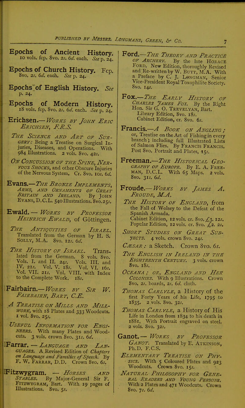 Epochs of Ancient History. lo vols. fcp. 8vo. 2s. 6d. each. See p. 24. Epochs of Church History. Fcp. Svo. 2s, 6d. each. See p. 24. Epochs>f English History. See p. 24. Epochs of Modern History. 18 vols. fcp. Svo, 2j. 6d. each. See p. 24. Erichsen.— Works by John Eric Erichssn; F.R.S. The Science and Art of Sur- gery: Being a Treatise on Surgical In- juries, Diseases, and Operations. With 984 Illustrations. 2 vols. Svo. 425. On Concussion of the Spine, Ner- vous Shocks, and other Obscure Injuries of the Nervous System. Cr. Svo. loj. 6d. Evans.—The Bronze Implements, Arms, and Ornaments op Great Britain and Ireland. By John Evans, D.C.L. 540Illustrations. 8vo.25j. Ewald. — Works by Professor Heinrich Ewald, of Gottingen. The Antiquities of Israel. Translated from the German by H. S. Solly, M.A. Svo. 12s. 6d. The History of Israel. Trans- lated from the German. 8 vols. Svo. Vols. I. and II. 24r. Vols. III. and IV. 2is. Vol. V. iSj, Vol. VI. i6s. Vol. VII. 21s. Vol. VIII. with Index to the Complete Work. i8j, 'Fa.irhdiiTti.—Works by Sir W. Fairbairn, Bart, C.E. A Treatise on Mills AND Mill- work, with 18 Plates and 333 Woodcuts. I vol. Svo. 25^. Useful Information for Engi- neers. With many Plates and Wood- cuts. 3 vols, crown Svo. 3IJ. dd. Farrar. — Language and Lan- guages. A Revised Edition of Chapters on Language and Families of Speech. By F. W. Farrar, D.D. Crown Svo. 6j. Fitzwygram. — Horses and Stables. By Major-General Sir F. FiTZWYGRAM, Bart. With 19 pages of Illustrations, Svo. 5j. Ford.—The Theory and Practice OF Archery. By the late Horace Ford. New Edition, thoroughly Revised and.Re-writtenby W. Butt, M.A. With a Preface by C. J. L0ngman, Senior Vice-President Royal Toxophilite Society. Svo. 14J. Fox.—The Early History of Charles yAMES Fox. By the Right Hon. Sir G. O. Trevelyan, Bart. Library Edition, Svo. lis. Cabinet Edition, cr. Svo. 6s. Francis.—A Book on Angling; or. Treatise on the Art of Fishing in every branch; including full Illustrated Lists of Salmon Flies. By Francis Francis. Post Svo, Portrait and Plates, l^s. Freeman.—The Historical Geo- graphy OF Europe. By E. A. Free- MAN, D.C.L. With 65 Maps. 2 vols. Svo. 31J. 6d. Froude.— Works by James A. Froude, M.A. The History of England, from the Fall of Wolsey to the Defeat of the Spanish Armada. Cabinet Edition, 12 vols. cr. Svo. ^3. \2s. Popular Edition, 12 vols. cr. Svo. £2. 2s. Short Studies on Great Sub- jects. 4 vols, crown Svo. 24J. CjEsar : a Sketch. Crown Svo. 6s. The English in Ireland in the Eighteenth Century. 3 vols, crown Svo. iSj. Oceana; or, England and Her Colonies. With 9 Illustrations. Crown Svo. 2s. boards, 2s, 6d. cloth. Thomas Carlyle, a History of the first Forty Years of his Life, 1795 to 1835, 2 vols. Svo. 32J. Thomas Carlyle, a History of His Life in London from 1834 to his death in i88r. With Portrait engraved on steel. 2 vols. Svo. 32X. Ganot.— Works by Professor Ganot. Translated by E. Atkinson, Ph.D. F.C.S. Elementary Treatise on Phy- sics. With 5 Coloured Plates and 923 Woodcuts. Crown Svo. 15^. Natural Philosophy for Gene- RAL JiEADERS AND YOUNG PERSONS. With 2 Plates and 471 Woodcuts. Crown Svo. js. 6d,