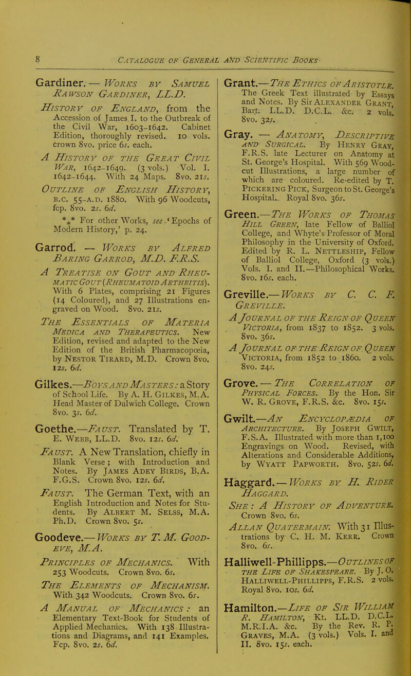 Gardiner. — Works by Samuel Rawson Gardiner, LL.D. History of England, from the Accession of James. I. to the Outbreak of the Civil War, 1603-1642. Cabinet Edition, thoroughly revised. 10 vols, trown 8vo. price bs. each. A History of the Great Civil War, 1642-1649. (3 vols.) Vol. I. 1642-1644. With 24 Maps. Svo. z\s. Outline of English History, B.C. 55-A.D. 1880. With 96 Woodcuts, fcp. 8vo. 2j. 6d. For other Works, see • Epochs of Modern History,' p. 24. Garrod. — Works by Alfred Baring Garrod, M.D. F.R.S. A Treatise on Gout and Rheu- ma tic Go ut [Rheuma tow Arthritis) . With 6 Plates, comprising 21 Figures (14 Coloured), and 27 Illustrations en- graved on Wood. 8vo. 21s. The Essentials of Materia Medica and Therapeutics. Newr Edition, revised and adapted to the New- Edition of the British Pharmacopoeia, by Nestor Tirard, M.D. Crown Svo. 12S. 6d. Gilkes.—Boys AND Masters : a Story of School Life. By A. H. Gilkes, M. A. Head Master of Dulwich College. Crown Svo. 3^. 6d. Goethe.—Faust. Translated by T. E. Webb, LL.D. Svo. 12s. 6d. Fa ust. a New Translation, chiefly in Blank Verse; with Introduction and Notes. By James Adey Birds, B.A. F. G.S. Crown Svo. \2s. 6d. Faust. The German Text, with an English Introduction and Notes for Stu- dents. By Albert M. Selss, M.A. Ph.D. Crown Svo, 5j. Goodeve.— Works by TM. Good- eve, M.A. Principles of Mechanics. With 253 Woodcuts. Crown Svo. 6j. The Elements of Mechanism. With 342 Woodcuts. Crown 8yo. 6j. A Manual of Mechanics : an Elementary Text-Book for Students of Applied Mechanics. With 138 Illustra- tions and Diagrams, and 141 Examples. Fcp. Svo. 2s, 6d. Grant.—The Ethics of Aristotle, The Greek Text illustrated by Essays and Notes. By Sir Alexander Grant Bart. LL.D. D.C.L. &c. 2 vols'. Svo. 32^. Gray. — Anatomy, Descriptive and Surgical. By Henry Gray, F.R.S. late Lecturer on Anatomy at St. George's Hospital. With 569 Wood- cut Illustrations, a large number of which are coloured. Re-edited by T. Pickering Pick, Surgeon to St. George's Hospital. Royal Svo. 36J. Green.—The Works of Thomas Hill Green, late Fellow of Balliol College, and Whyte's Professor of Moral Philosophy in the University of Oxford. Edited by R. L. Nettleship, Fellow of Balliol College, Oxford (3 vols.) Vols. I. and II.—Philosophical Works. Svo. i6j. each. GvtvWl^—Works by C. C. F. Greville. A Journal of the Reign of Queen Victoria, from 1837 to 1852. 3 vols. Svo. 36^. A Jo urnal of the Reign of Q ueen Victoria, from 1852 to i860. 2 vols. Svo. 245-. Grove. — The Correla tion op Physical Forces. By the Hon. Sir W. R. Grove, F.R.S. &c. Svo. 15^. Gwilt.—An Encyclopedia of Architecture. By Joseph Gwilt, F.S.A. Illustrated with more than r,ioo Engravings on Wood. Revised, with Alterations and Considerable Additions, by Wyatt Papworth. Svo. 52J. 61/. Haggard. — Works by H. Rider Haggard. She : A History of Adventure. Crown Svo. 6s. Allan Quatermain. With31 Illus- trations by C. H. M. Kerr. Crown Svo. 6s. Halliwell-Phillipps.—C>t^rz/i\^£5 0i? THE Life of Shakespeare. By J. 0. Halliwell-Phillipps, F.R.S. 2 vols. Royal Svo. lOJ. 6d, Hamilton.—Z//^^ of Sir William R. Hamilton, Kt. LL.D. D.C.L. M.R.I.A. &c. By the Rev. R. P- Graves, M.A. (3 vols.) Vols. I. and II. Svo. i$s. each.