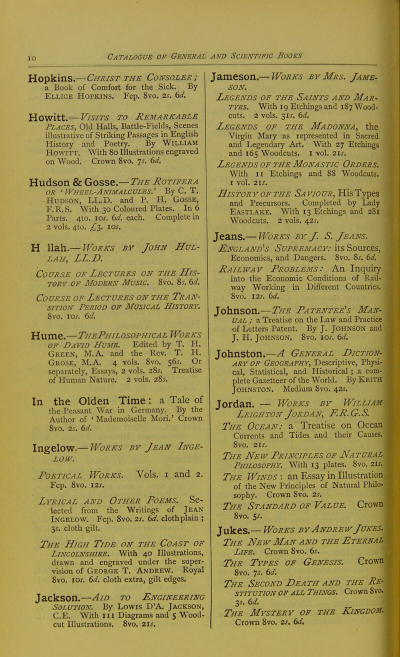 Hopkins.—Christ the Consoler; a Book of Comfort for the Sick. By Ellice Hopkins. Fcp. 8vo. 2s. 6d. Howitt.— Visits to Remarkable Places, Old Halls, Battle-Fields, Scenes illustrative of Striking Passages in English History and Poetry. By William Howitt. With 80 Illustrations engraved on Wood. Crown Svo. 7j. (id. Hudson & Qoss^—The Rotifera OR ' Wheel-Animalcules.'' By C. T. Hudson, LL.D. and P. H. GossE, F.R.S. With 30 Coloured Plates. In 6 Parts. 4to. \os. 6d. each. Complete in 2 vols, 4to. ^^3. lOJ. H llah.— Works by John Hul- LAH, LL.D. Course of Lectures on the His- tory of Modern Music. Svo. 2>s. 6d. Course of Lectures on the Tran- sition Period op Musical History. Svo. 10s. 6d. Hume.—ThePhilosophical Works of David Hume. Edited by T. H. Green, M.A. and the Rev. T. H. Grose, M.A. 4 vols. Svo. 565. Or separately, Essays, 2 vols. 2%s. Treatise of Human Nature. 2 vols. 2Sj. In the Olden Time: a Tale of the Peasant War in Germany. By the Author of 'Mademoiselle Mori.' Crown Svo. 2J. dd. Ingelow.— Works by Jean Inge- low. Poetical Works. Vols, i and 2. Fcp. Svo. I2J-. Lyrical and Other Poems. Se- iected from the Writings of Jean Ingelow. Fcp. Svo. 2s. 6d. clothplain ; y. cloth gilt. The High Tide on the Coast of Lincolnshire. With 40 Illustrations, drawn and engraved under the super- vision of George T. Andrew. Royal Svo. los. 6d. cloth extra, gilt edges. Jackson.—Aid to Engineering Solution. By Lowis D'A. Jackson, C.E. With III Diagrams and 5 Wood- cut Illustrations. Svo. 2ls, Jameson.— Works by Mrs. Jame- son. Legends of the Saints and Mar- tyrs. With 19 Etchings and 1S7 Wood- cuts. 2 vols. 31 J. 6d. Legends of the Madonna, the Virgin Mary as represented in Sacred and Legendary Art. With 27 Etchings and 165 Woodcuts, i vol. 21s. Legends OF THE Monastic Orders. With II Etchings and S8 Woodcuts. I vol. 21S. His TOR Y OF the Sa vio ur, His Types and Precursors. Completed by Lady Eastlake. With 13 Etchings and 281 Woodcuts. 2 vols. 42J. Jeans.— Works by J. S. Jeans. England's Supremacy: its Sources, Economics, and Dangers. Svo. Sj-. 6d. Railway Problems: An Inquiry into the Economic Conditions of Rail- way Working in Different Countries. Svo. 12J. 6d. Johnson.—The Patentee's Man- ual ; a Treatise on the Law and Practice of Letters Patent. By J. Johnson and J. H. Johnson. Svo. 10s. 6d. Johnston.—A General Diction- ary of Geography, Descriptive, Physi- cal, Statistical, and Historical ; a com- plete Gazetteer of the World. By Keith Johnston, Medium Svo. 421. Jordan. — Works by William Leighton Jordan, F.R.G.S. The Ocean: a Treatise on Ocean Currents and Tides and their Causes. Svo. 2\s. The New Principles of Natural Philosophy. With 13 plates. Svo. 2\s. The Winds : an Essay in Illustration of the New Principles of Natural Philo- sophy. Crown Svo. 2s. The Standard of Value. Crown Svo. ss. Jukes.— Works by Andrew Jukes. The New Man and the Eternal Life. Crown Svo. 6s. The Types of Genesis. Crown Svo. ^s. 6d. The Second Death and the Re- stitution op all Things. Crown Svo. 2s. 6d. The Mystery of the Kingdom. Crown Svo. 2s, 6d.