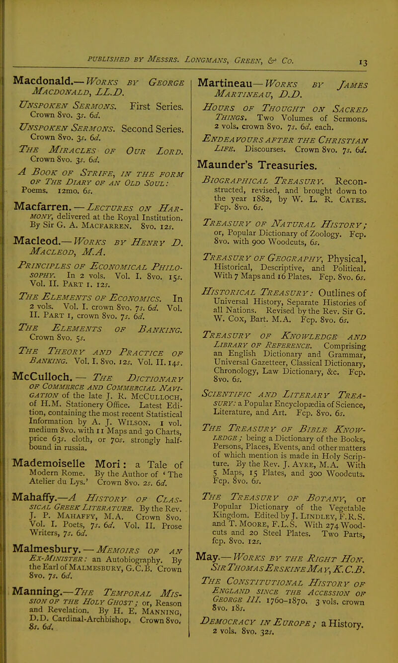 Macdonald.— Works bv George Macdonald, LL.D. Unspoken Sermons. First Series, Crown 8vo. y. 6d. Unspoken Sermons. Second Series. Crown 8vo. 3J. 6d. The Miracles of Our Lord. Crown 8vo. 3^. 6d. A Book of Strife, in the form OF The Diary of an Old Soul: Poems. i2mo. 6^. Macfarren. — Lectures on Har- mony, delivered at the Royal Institution. By Sir G. A. Macfarren. 8vo. 12s. M-dLzX^oA—Works by Henry D. Macleod, M.A. Principles of Economical Philo- sophy. In 2 vols. Vol. I. 8vo. i5j-. Vol. II. Part i. \2.s. The Elements of Economics. In 2 vols. Vol. I, crown 8vo. 7j. dd. Vol. II. Part r, crown 8vo. 7j. 6^/. The Elements of Banking. Crown 8vo. 5^. The Theory and Practice of Banking. Vol. I. 8vo. J2j. Vol. II. 14^. McCulloch. — The Dictionary OF Commerce and Commercial Navi- gation of the late J. R. McCulloch, of H.M. Stationery Office. Latest Edi- tion, containing the most recent Statistical Information by A. J. Wilson, i vol. medium 8vo. with 11 Maps and 30 Charts, price 63J. cloth, or 70J. strongly half- bound in russia. Mademoiselle Mori: a Tale of Modern Rome. By the Author of ' The Atelier du Lys.' Crown 8vo. 2s. 6d. ,Mahaffy.—A History of Clas- siCAL Greek Literature. By the Rev. J. P. Mahaffy, M.A. Crown 8vo. Vol. I. Poets, ^s. 6d. Vol. II. Prose Writers, js. 6d. Malmesbury. — Memoirs of an Ex-Minister : an Autobiography. By the Earl of Malmesbury, G. C. B. Crown 8vo. Js. 6d. i Manningf.—7]^^ Temporal Mis- siONOF THE Holy Ghost; or. Reason and Revelation. By H. E. Manning, D.D. Cardinal-Archbishop. Crown 8vo, Ss, (3d, Martineau— Works by James Martineau, D.D. Hours of Thought on Sacred Things. Two Volumes of Sermons. 2 vols, crown 8vo. 7^. 6d. each. Endeavours AFTER the Christian Life. Discourses. Crown 8vo. js. 6d, Maunder's Treasuries. Biographical Treasury. Recon- structed, revised, and brought down to the year 1882, by W, L. R. Gates. Fcp. 8vo. 6s. Treasury of Natural History; or. Popular Dictionary of Zoology. Fcp. 8vo. with 900 Woodcuts, 6s. Treasury OF Geography, Physical, Historical, Descriptive, and Political. With 7 Maps and 16 Plates. Fcp. 8vo. 6s. Historical Treasury: Outlines of Universal History, Separate Histories of all Nations. Revised by the Rev. Sir G. W. Cox, Bart. M.A. Fcp. 8vo. 6s. Treasury of Knowledge and Library of Reference. Comprising an English Dictionary and Grammar, Universal Gazetteer, Classical Dictionary, Chronology, Law Dictionary, &c. Fcp. 8vo. 6s. Scientific and Literary Trea- sury: a Popular Encyclopaedia of Science, Literature, and Art. Fcp. 8vo. 6s. The Treasury of Bible Know- ledge; being a Dictionary of the Books, Persons, Places, Events, and other matters of which mention is made in Holy Scrip- ture. By the Rev. J. Ayre, M.A. With 5 Maps, 15 Plates, and 300 Woodcuts. Fcp. 8vo. 6s. The Treasury of Botany, or Popular Dictionary of the Vegetable Kingdom. Edited by J. Lindley, F. R. S. and T. Moore, F.L.S. With 274 Wood- cuts and 20 Steel Plates. Two Parts, fcp. 8vO. 125. May.— Works by the Bight Hon. Sir ThomasErskineMa y, K. C.B. The Constitutional History of England since the Accession of George JIL 1760-1870. 3 vols, crown 8vo. i8j-. Democracy IN Europe; a History. 2 vols. 8vo. 32s.