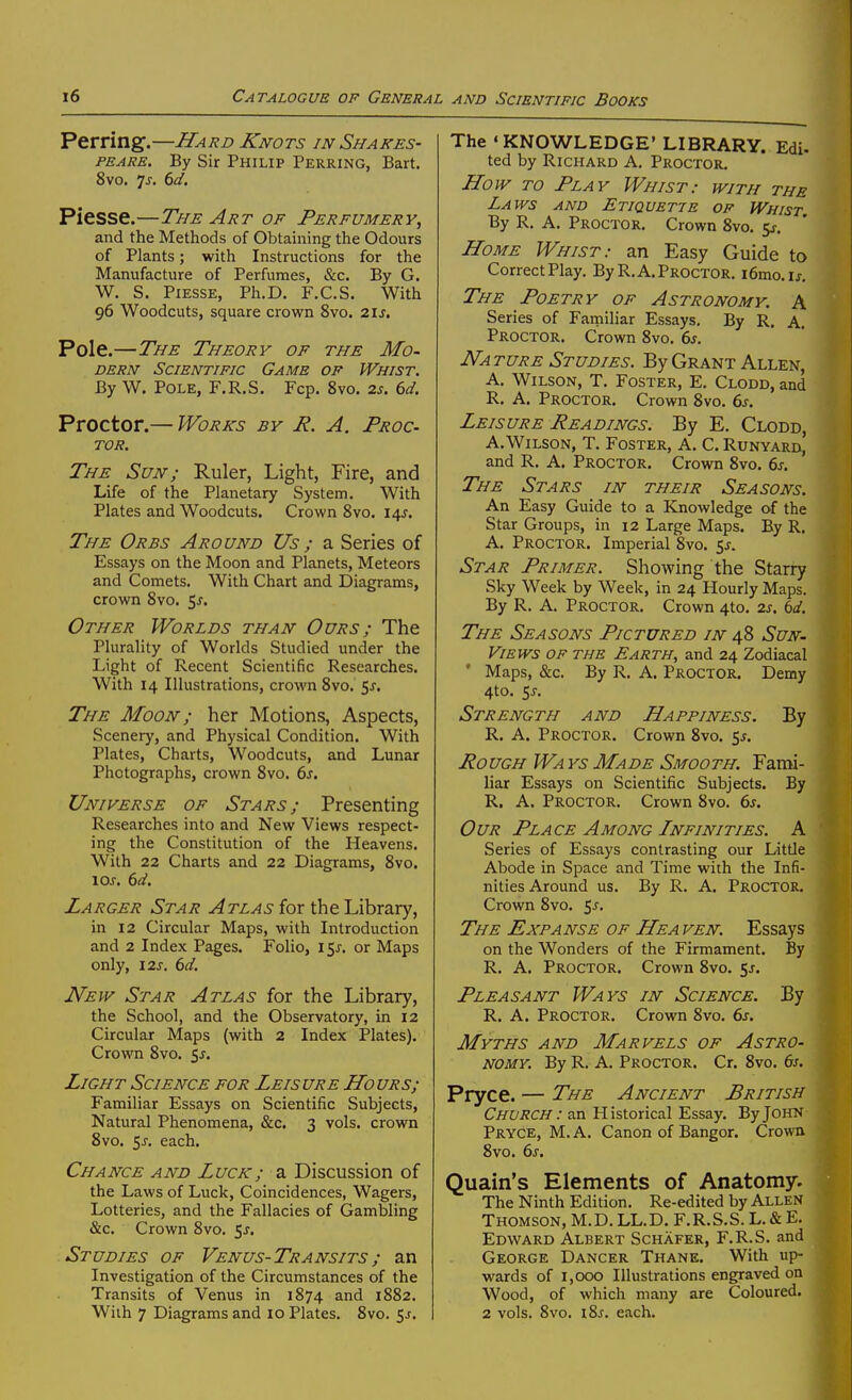 Perring.—Hard Knots in Shakes- peare. By Sir Philip Perring, Bart. 8vo. js. bd. Piesse.—The Art of Perfumery, and the Methods of Obtaining the Odours of Plants; with Instructions for the Manufacture of Perfumes, &c. By G. W. S. Piesse, Ph.D. F.C.S. With 96 Woodcuts, square crown 8vo. 2\s. Pole.—The Theory of the Mo- dern Scientific Game op Whist. By W. Pole, F.R.S. Fcp. 8vo. 2s. 6d. Proctor.— Works by R. A. Proc- tor. The Sun; Ruler, Light, Fire, and Life of the Planetary System. With Plates and Woodcuts, Crown 8vo. 14J. The Orbs Around Us ; a Series of Essays on the Moon and Planets, Meteors and Comets. With Chart and Diagrams, crown 8vo, 5^. Other Worlds than Ours ; The Plurality of Worlds Studied under the Light of Recent Scientific Researches. With 14 Illustrations, crown 8vo. 5j. The Moon ; her Motions, Aspects, Scenery, and Physical Condition. With Plates, Charts, Woodcuts, and Lunar Photographs, crown Svo. ds. Universe of Stars; Presenting Researches into and New Views respect- ing the Constitution of the Heavens. With 22 Charts and 22 Diagrams, Svo. \os. 6d. Larger Star Atlas for the Library, in 12 Circular Maps, with Introduction and 2 Index Pages. Folio, i^s. or Maps only, 12J. 6d. New Star Atlas for the Library, the School, and the Observatory, in 12 Circular Maps (with 2 Index Plates). Crown Svo. sj. Light Science for Leisure Hours; Familiar Essays on Scientific Subjects, Natural Phenomena, &c. 3 vols, crown Svo. 5J-. each. Chance and Luck; a Discussion of the Laws of Luck, Coincidences, Wagers, Lotteries, and the Fallacies of Gambling &c. Crown Svo. 5^. Studies of Venus-Transits; an Investigation of the Circumstances of the Transits of Venus in 1874 and 1882. With 7 Diagrams and 10 Plates. Svo. 5j. The 'KNOWLEDGE' LIBRARY. Edi- ted by Richard A. Proctor. How TO Play Whist: with the Laws and Etiquette of Whist. By R. A. Proctor. Crown Svo. 5^. Home Whist: an Easy Guide to CorrectPlay. ByR.A.Proctor. i6mo.ij. The Poetry of Astronomy. A Series of Familiar Essays. By R. A. Proctor. Crown Svo. 6s. Nature Studies. By Grant Allen, A. Wilson, T. Foster, E. Clodd, and R. A. Proctor. Crown Svo. 6s. Leisure Readings. By E. Clodd, A.Wilson, T. Foster, A. C. Runyard, and R. A. Proctor. Crown Svo. 6s. The Stars in their Seasons. An Easy Guide to a Knowledge of the Star Groups, in 12 Large Maps. By R, A. Proctor. Imperial Svo. 5^-. Star Primer. Showing the Starry Sky Week by Week, in 24 Hourly Maps. By R. A. Proctor. Crown 4to. 2s. 6d. The Seasons Pictured in 48 Sun- Views of the Earth, and 24 Zodiacal ' Maps, &c. By R. A. Proctor. Demy 4to. SJ-. Strength and Happiness. By R. A. Proctor. Crown Svo. 5^. Rough Wa ys Made Smooth. Fami- liar Essays on Scientific Subjects. By R. A. Proctor. Crown Svo. 6s. Our Place Among Infinities. A Series of Essays contrasting our Little Abode in Space and Time with the Infi- nities Around us. By R. A, Proctor. Crown Svo. 5^. The Expanse of He a ven. Essays on the Wonders of the Firmament. By R. A. Proctor. Crown Svo. 5J. Pleasant Ways in Science. By R. A. Proctor. Crown Svo. 6s. Myths and Marvels of Astro- nomy. By R. A. Proctor. Cr. Svo. 6s. Pryce. — The Ancient British Church : an Historical Essay. By John Pryce, M. A. Canon of Bangor. Crowu Svo. 6^-. Quain's Elements of Anatomy. The Ninth Edition. Re-edited by Allen Thomson, M.D. LL.D. F.R.S.S. L. & E. Edward Albert Schafer, F.R.S. and George Dancer Thane. With up- wards of 1,000 Illustrations engraved on Wood, of which many are Coloured. 2 vols. Svo. i8j. each.