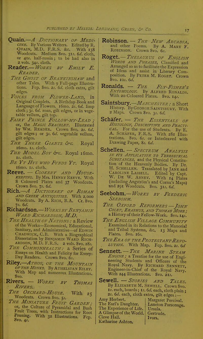 Quain.—A Dictionary of Medi- cine. By Various Writers. Edited by R. Quain, M.D. F.R.S. &c. With 138 Woodcuts. Medium 8vo. 31^. 6d. cloth, or 4af. half-russia; to be had also in 2 vols. 34J. cloth. Reader.— Works by Emily E. Reader. The Ghost of Brankinshaw and other Tales. With 9 Full-page Illustra- tions. Fcp. 8vo. 2s. 6d. cloth extra, gilt edges. Voices from Flower-Land, in Original Couplets. A Birthday-Book and Language of Flowers. 16010.2^.6^/. limp cloth ; 3J-. 6d. roan, gilt edges, or in vege- table vellum, gilt top. Fairy Prince Follow-my-Lead ; or, the Magic Bracelet. Illustrated by Wm. Reader. Crown 8vo. 2s. 6d. gilt edges; or 3^-. 6d. vegetable vellum, gilt edges. The Three Giants Royal i6mo. is, cloth. The Model Boy 6-«r. Royal i6mo. is. cloth. Be Yt Hys who Fynds Yt. Royal i6mo. is. cloth. Reeve. — Cookery and House- keeping. By Mrs. Henry Reeve. With 8 Coloured Plates and 37 Woodcuts. Crown 8vo. Is. 6d. Rich.—A Dictionary of Roman AND Greek Antiquities. With 2,000 Woodcuts. By A. Rich, B.A. Cr. 8vo. ^s. 6d. Richardson.— Works by Benjamin Ward Richardson, M.D. ■ The Health of Na tions : a Review of the Works—Economical, Educational, Sanitary, and Administrative—of Edwin Chadwick, C.B. With a Biographical Dissertation by Benjamin Ward Rich- ardson, M.D. F.R.S. 2 vols. 8vo. 28^-. The Commonhealth: a Series of Essays on Health and Felicity for Every- Day Readers. Crown 8vo. 6s. I Riley.—Athos, or the Mountain OF THE Monks. By Athelstan Riley. With Map and numerous. Illustrations. 8vo. ; Rivers. — Works by Thomas ■ Rivers. The Orchard-House. With 25 Woodcuts. Crown 8vo. 5^. The Miniature Fruit Garden; or, the Culture of Pyramidal and Bush Fruit Trees, with Instructions for Root Pruning, With 32 Illustrations. Fcp. ovo. 4f. Robinson. -— The New Arcadia, and other Poems. By A. Mary F. Robinson. Crown 8vo. ds. Roget. — Thesaurus of English Words and Phrases, Classified and Arranged so as to facilitate the Expression of Ideas and assist in Literary Com- position. By Peter M. Roget. Crown 8vo. iQs. 6d. Ronalds. — The Fly-Fisher's Entomology. By Alfred Ronalds. With 20 Coloured Plates. 8vo. I4J-. Saintsbury.—Manchester a Short History. By George Saintsbury. With 2 Maps. Crown 8vo. 3^-. 6d. Schafer. — The Essentials of Histology, Descriptive and Practi- cal. For the use of Students. By E. A. Schafer, F.R.S. With 281 Illus- trations. 8vo. 6s. or Interleaved with Drawing Paper, 8j. 6d. Schellen. — Spectrum Analysis IN ITS Application to Terrestrial Substances, and the Physical Constitu- tion of the Heavenly Bodies. By Dr. H. Schellen. Translated by Jane and Caroline Lassell. Edited by Capt. W. De W. Abney. ■ With 14 Plates (including Angstrom's and Cornu's Maps) and 291 Woodcuts. 8vo. 31J. 6d. Seebohm.— Works by Frederic Seebohm. The Oxford Reformers —John CoLET, Erasmus, and Thomas More; a History of their Fellow-Work. 8vOi 14J, The English Village Community Examined in its Relations to the Manorial and Tribal Systems, &c, 13 Maps and Plates. 8vo. i6s. TheEra of the Protestant Revo- lution. With Map. Fcp. 8vo. 2s. 6d Sennett. — The Marine Steam Engine ; a Treatise for the use of Engi- neering Students and Officers of the Royal Navy. By Richard Sennett, Engineer-in-Chief of the Royal Navy. With 244 Illustrations. 8vo. 21s. Sewell. — Stories and Tales. By Elizabeth M. Sewell. Crown 8vo. IS. each, boards; is. 6d. each, cloth plain; 2s, 6d. each, cloth extra, gilt edges : — Amy Herbert The Earl's Daughter. The Experience of Life. A Glimpse of the World. Cleve Hall. Katharine Ashton, Margaret Percival. Laneton Parsonage. Ursula. Gertrude. Ivors.