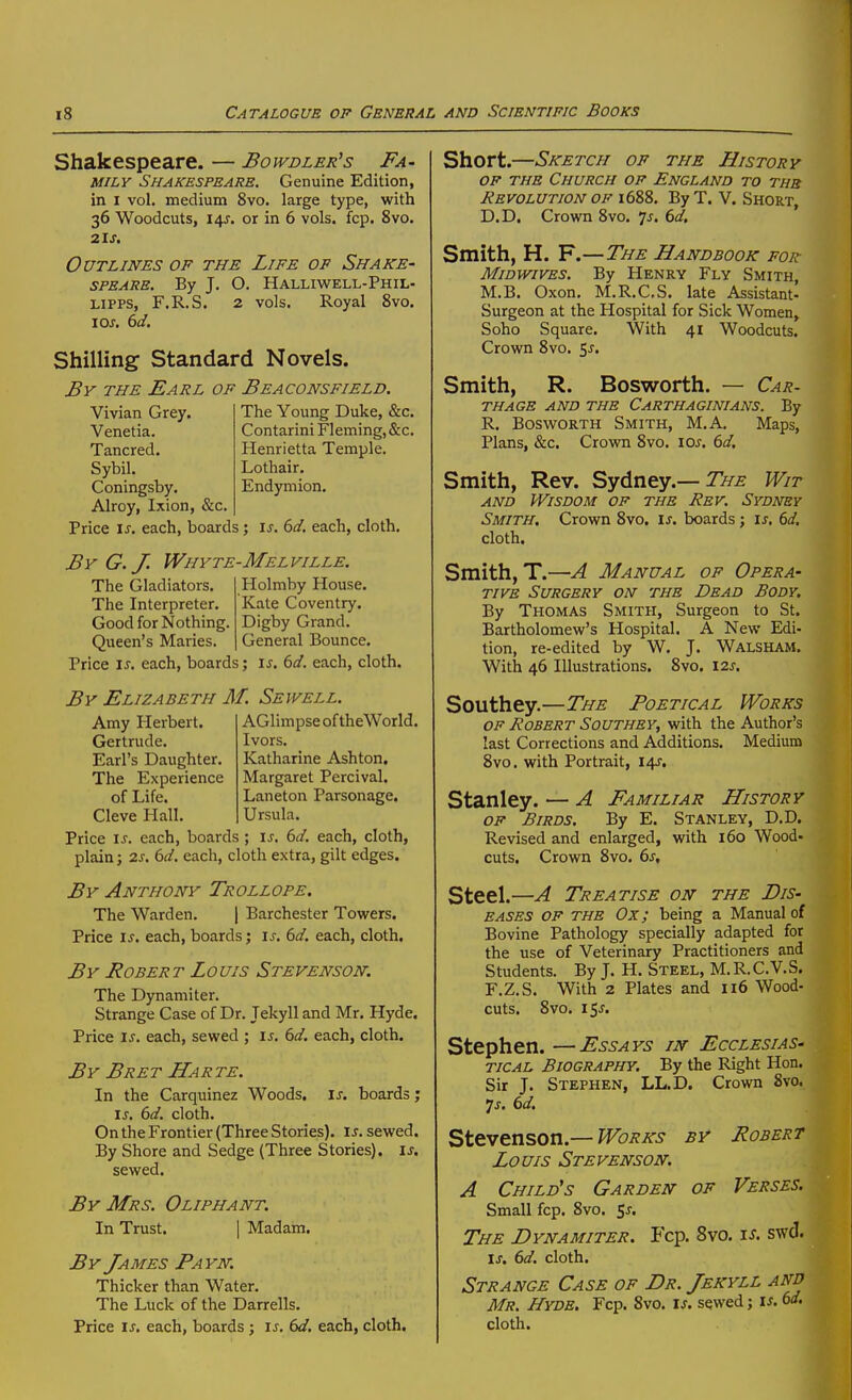 Shakespeare. — Bowdler's Fa- mily Shakespeare. Genuine Edition, in I vol. medium 8vo. large type, with 36 Woodcuts, 14J. or in 6 vols. fcp. 8vo. 21 J. Outlines of the Life op Shake- speare. By J, O. Halliwell-Phil- LiPPS, F.R.S. 2 vols. Royal 8vo. lOJ. (id. Shilling Standard Novels. By the Earl of Beaconsfield. Vivian Grey. The Young Duke, &c. Venetia. Contarini Fleming, &c. Tancred. Henrietta Temple. Sybil. Lothair. Coningsby. Endymion. Alroy, Ixion, &c. Price IJ. each, boards; i^. each, cloth. By G.J. Whyte-Melville. The Gladiators The Interpreter. Good for Nothing. Queen's Maries, Holmby House. Kate Coventry. Digby Grand. General Bounce. Price \s. each, boards; i^. M. each, cloth. By Elizabeth M. Sewell. AGlimpse of theWorld. Ivors. Katharine Ashton, Amy Herbert. Gertrude. Earl's Daughter. The Experience Margaret Percival. of Life. Laneton Parsonage. Cleve Hall. Ursula. Price \s. each, boards ; \s. 6d. each, cloth, plain; 2s. 6d. each, cloth extra, gilt edges. By Anthony Trollope. The Warden. | Barchester Towers. Price \s. each, boards; is. 6d. each, cloth. By Bobert Louis Stevenson. The Dynamiter. Strange Case of Dr. Tekyll and Mr. Hyde. Price is. each, sewed ; is. 6d. each, cloth. By Bret Harte. In the Carquinez Woods, is. boards; is. 6d. cloth. On the Frontier (Three Stories), is. sewed. By Shore and Sedge (Three Stories), is. sewed. By Mrs. Oliphant. In Trust. | Madam. By James Payn. Thicker than Water. The Luck of the Darrells. Price IJ. each, boards ; is. bd, each, cloth. Short.—Sketch op the History OP THE Church op England to the Revolution op 1688. By T. V. Short, D.D. Crown 8vo. ^s. 6d, Smith, H. F.—The Handbook for MiDWiVES. By Henry Fly Smith, M.B. Oxon. M.R.CS, late Assistant- Surgeon at the Hospital for Sick Women, Soho Square. With 41 Woodcuts. Crown 8vo. 5^. Smith, R. Bosworth. — Car. THAGE AND THE CARTHAGINIANS. By R. Bosworth Smith, M.A. Maps, Plans, &c. Crown 8vo. 10s. 6d. Smith, Rev. Sydney.—Wit AND Wisdom of the Rev. Sydney Smith. Crown 8vo. is. boards ; is. 6d. cloth. Smith, T.—A Manual of Opera- tive Surgery on the Dead Body. By Thomas Smith, Surgeon to St. Bartholomew's Hospital. A New Edi- tion, re-edited by W, J. Walsham. With 46 Illustrations. 8vo. lis. Southey.—The Poetical Works of Robert Southey, with the Author's last Corrections and Additions. Medium 8vo. with Portrait, I4J'. Stanley. — A Familiar History op Birds. By E. Stanley, D.D. Revised and enlarged, with 160 Wood- cuts. Crown 8vo. 6s, Steel.—A Treatise on the Dis- eases OP THE Ox; being a Manual of Bovine Pathology specially adapted for the use of Veterinary Practitioners and Students. By J. H. Steel, M.R.C.V.S. F.Z.S. With 2 Plates and 116 Wood- cuts. 8vo. i^s. Stephen. —Essays in Ecclesias- tical Biography. By the Right Hon. Sir J. Stephen, LL.D. Crown 8vo. Js. 6d. Sttvtnson.—Works by Robert Louis Stevenson. A Child's Garden of Verses. Small fcp. 8vo. 5^. The Dynamiter. Fcp. 8vo. is. swd. IJ. 6d. cloth. Strange Case of Dr. Jekyll and Mr. Hyde. Fcp. 8vo. is. sewed; is. bd. cloth.
