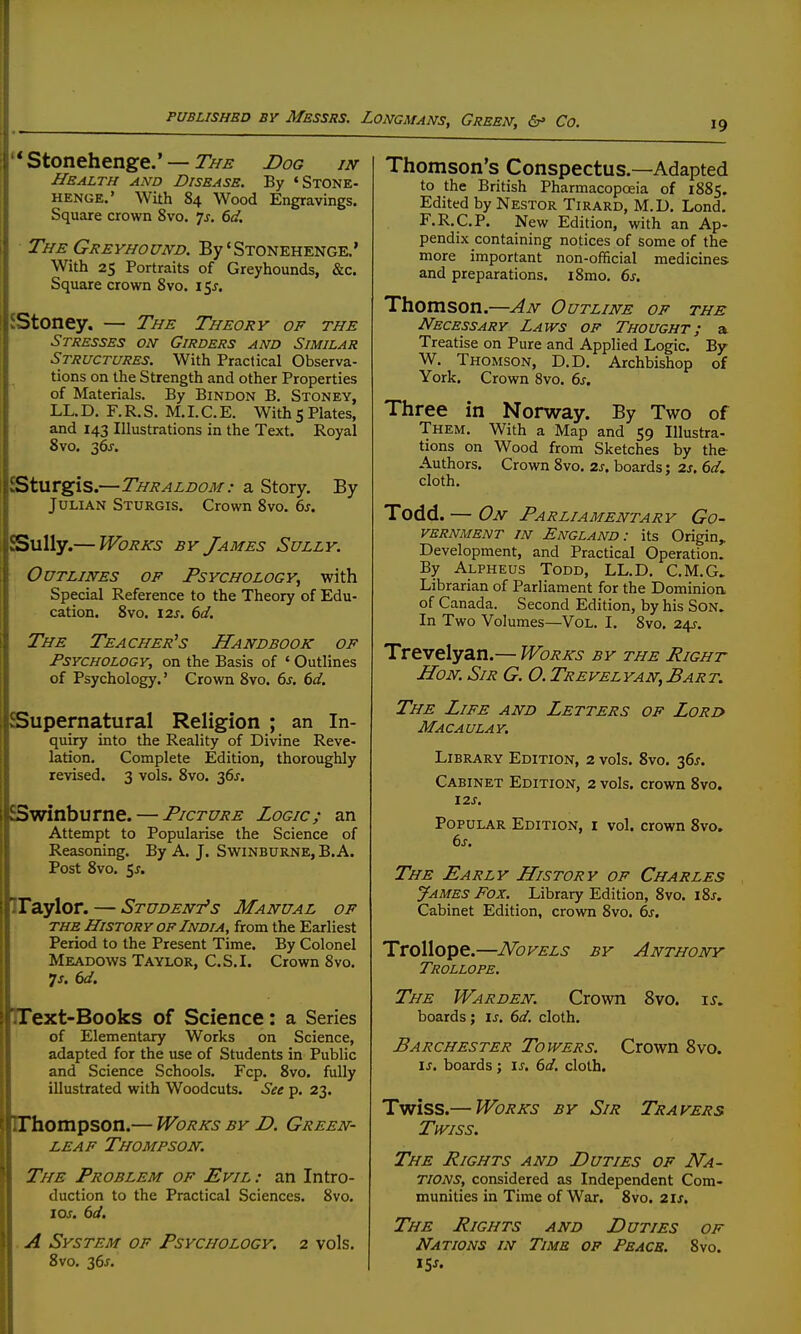 Stonehenge.' —Dog in Health and Disease. By 'Stone- HENGE.' With 84 Wood Engravings. Square crown 8vo. 1$. 6d, The Greyhound. By'STONEHENGE.' With 25 Portraits of Greyhounds, &c. Square crown 8vo. 15J. JStoney. — The Theory op the Stresses on Girders and Similar Structures. With Practical Observa- tions on the Strength and other Properties of Materials. By Bindon B. Stoney, LL. D. F. R. S. M. I. C. E. With 5 Plates, and 143 Illustrations in the Text. Royal 8vo. 36j-. iSturgis.—Thraldom: a Story. By Julian Sturgis. Crown 8vo. 6s. Sully.— Works sy James Sully. Outlines of Psychology, with Special Reference to the Theory of Edu- cation. 8vo. 12J. 6d. The Teacher^s Handbook of Psychology, on the Basis of ' Outlines of Psychology.' Crown 8vo. 6s. 6d. Supernatural Religion ; an In- quiry into the Reality of Divine Reve- lation. Complete Edition, thoroughly revised. 3 vols. 8vo. 36J. Swinburne. — Picture Logic; an Attempt to Popularise the Science of Reasoning. By A. J. Swinburne, B.A. Post 8vo. 5j. IFaylor. — Student's Manual of the History of India, from the Earliest Period to the Present Time. By Colonel Meadows Taylor, C.S.I. Crown 8vo. 7j. 6d. IText-Books of Science: a Series of Elementary Works on Science, adapted for the use of Students in Public and Science Schools. Fcp. 8vo. fully illustrated with Woodcuts. See p. 23. IThompson.— Works by D. Green- leaf Thompson. The Problem op Evil : an Intro- duction to the Practical Sciences. 8vo. 10s. 6d, . A System of Psychology, 2 vols. 8vo. 36^. 19 Thomson s Conspectus.—Adapted to the British Pharmacopoeia of 1885. Edited by Nestor Tirard, M.D. Lond. F.R.C.P. New Edition, with an Ap- pendix containing notices of some of the more important non-official medicmes and preparations. i8mo. 6s. Thomson.—An Outline of the Necessary Laws of Thought; a Treatise on Pure and Applied Logic. By W. Thomson, D.D. Archbishop of York. Crown 8vo. 6s. Three in Norway. By Two of Them. With a Map and 59 Illustra- tions on Wood from Sketches by the- Authors. Crown 8vo. zs. boards; 2s. 6</. cloth. Todd. — On Parliamentary Go- vernment IN England: its Origin,. Development, and Practical Operation. By Alpheus Todd, LL.D, C.M.G. Librarian of Parliament for the Dominioa of Canada. Second Edition, by his Son. In Two Volumes—Vol. I. 8vo. 24J-. Trevelyan.— Works by the Right Hon. Sir G. O. Trevelyan,Bart. The Life and Letters of Lord Macaulay. Library Edition, 2 vols. 8vo. 36J. Cabinet Edition, 2 vols, crown 8vo. \2S. Popular Edition, i vol. crown 8vo. 6s. The Early History of Charles James Fox. Library Edition, 8vo. i8j. Cabinet Edition, crown 8vo. 6s. Trollope.—Novels by Anthony Trollope. The Warden. Crown 8vo. is. boards ; is, 6d. cloth. Barchester Towers. Crown 8vo. \s. boards ; \s. 6d. cloth. Twiss.— Works BY Sir Travers Twiss. The Eights and Duties of Na- tions, considered as Independent Com- munities in Time of War. 8vo. 21s, The Rights and Duties op Nations in Time op Peace. 8vo. iS-f.