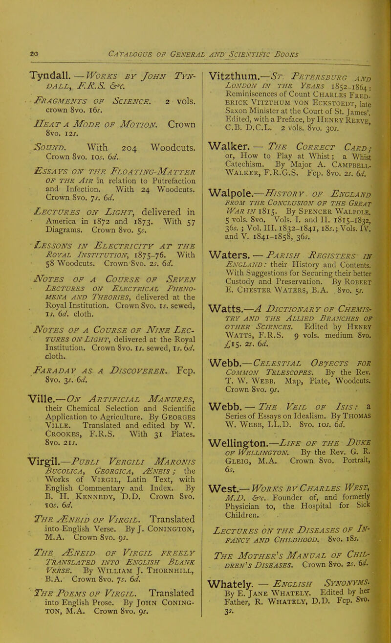 Tyndall. — Works by John Tyn- DALLy F.R.S. ^C. Fragments of Science. 2 vols, crown 8vo. 16^. Heat A Mode of Motion. Crown 8vO. I2J. Sound. With 204 Woodcuts. Crown 8vo. los. 6d. Essays on the Floating-Matter of the Air in relation to Putrefaction and Infection. With 24 Woodcuts. Crown 8vo. js. 6d. Lectures on Light, delivered in America in 1872 and 1873. With 57 Diagrams. Crown 8vo. 5j-. Lessons in Electricity at the J^OYAL Institution, 1875-76. With 58 Woodcuts. Crown 8vo. 2s. 6ci. JVoTES OF A Course of Seven Lectures on Electrical Pheno- mena AND Theories, delivered at the Royal Institution. Crown 8vo. is. sewed, ij. 6d. cloth. Notes of a Course of Nine Lec- tures ON Light, delivered at the Royal Institution. Crown 8vo. is. sewed, is. 6d. cloth. Faraday as a Discoverer. Fcp. 8vo. 3J-. 6d. Ville.—On Artificial Manures, their Chemical Selection and Scientific Application to Agriculture. By Georges Ville. Translated and edited by W. Crookes, F.R.S. With 31 Plates. 8vo. 2IJ. Virgil.—PuBLi Vergili Maronis BucoLiCA, Georgica, Mneis ; the Works of Virgil, Latin Text, with English Commentary and Index. By B. H. Kennedy, D.D. Crown 8vo. \os. 6d. The jEneid of Virgil. Translated into English Verse. By J. Conington, M.A. Crown 8vo. ^s. The j/Eneid of Virgil freely Translated into English Blank Verse. By William J. Thornhill, B.A. Crown 8vo. 7^. ()d. The Poems of Virgil. Translated into English Prose. By JOHN CONING- TON, M.A. Crown 8vo. 9^. Vitzthum.—^7, Petersburg and London in the Years 1852-1864: Reminiscences of Count Charles Fred- erick Vitzthum von Eckstoedt, late Saxon Minister at the Court of St. James'. Edited, with a Preface, by Henry Reeve C.B. D.C.L. 2 vols. 8yo. 30^. ' Walker. — The Correct Card; or. How to Play at Whist; a Whist Catechism. By Major A. Campbell- Walker, F.R.G.S. Fcp. 8vo. 2s. 6d. Walpole.—History of England FROM THE Conclusion of the Great War in 1815. By Spencer Walpole. S vols. 8vo. Vols. I. and II. 1815-1832, 2,6s. ; Vol. III. 1832-1841, i8j.; Vols. IV. and V. 1841-1858, 36J. Waters. — Parish Pegisters in England: their History and Contents. With Suggestions for Securing their better Custody and Preservation. By Robert E. Chester Waters, B.A. 8vo. 5^-. Watts.—A Dictionary OF Chemis- try AND THE Allied Branches of other Sciences. Edited by Henry Watts, F.R.S. 9 vols, medium 8vo. £iS,' 2s. dd. Webb.—Celestial Objects for Common Telescopes. By the Rev. T. W. Webb. Map, Plate, Woodcuts. Crown 8vo. <js. Webb. — The Veil of Isis : a Series of Essays on Idealism. By Thomas W. Webb, LL.D. 8vo. \os. 6d. Wellington.—Life of the Duke OF Wellington. By the Rev. G. R. Gleig, M.A. Crown 8vo. Portrait, 6s. West.— Works by Charles West, M.D. Founder of, and formerly Physician to, the Hospital for Sick Children. . Lectures on the Diseases of In- fancy and Childhood. 8vo. i%s. The Mother's Manual of Chil- dren's Diseases. Crown 8vo. 2s. 6d, Whately. — English Synonyms. By E. Jane Whately. Edited by her Father, R. Whately, D.D. Fcp. Svo. 3J-