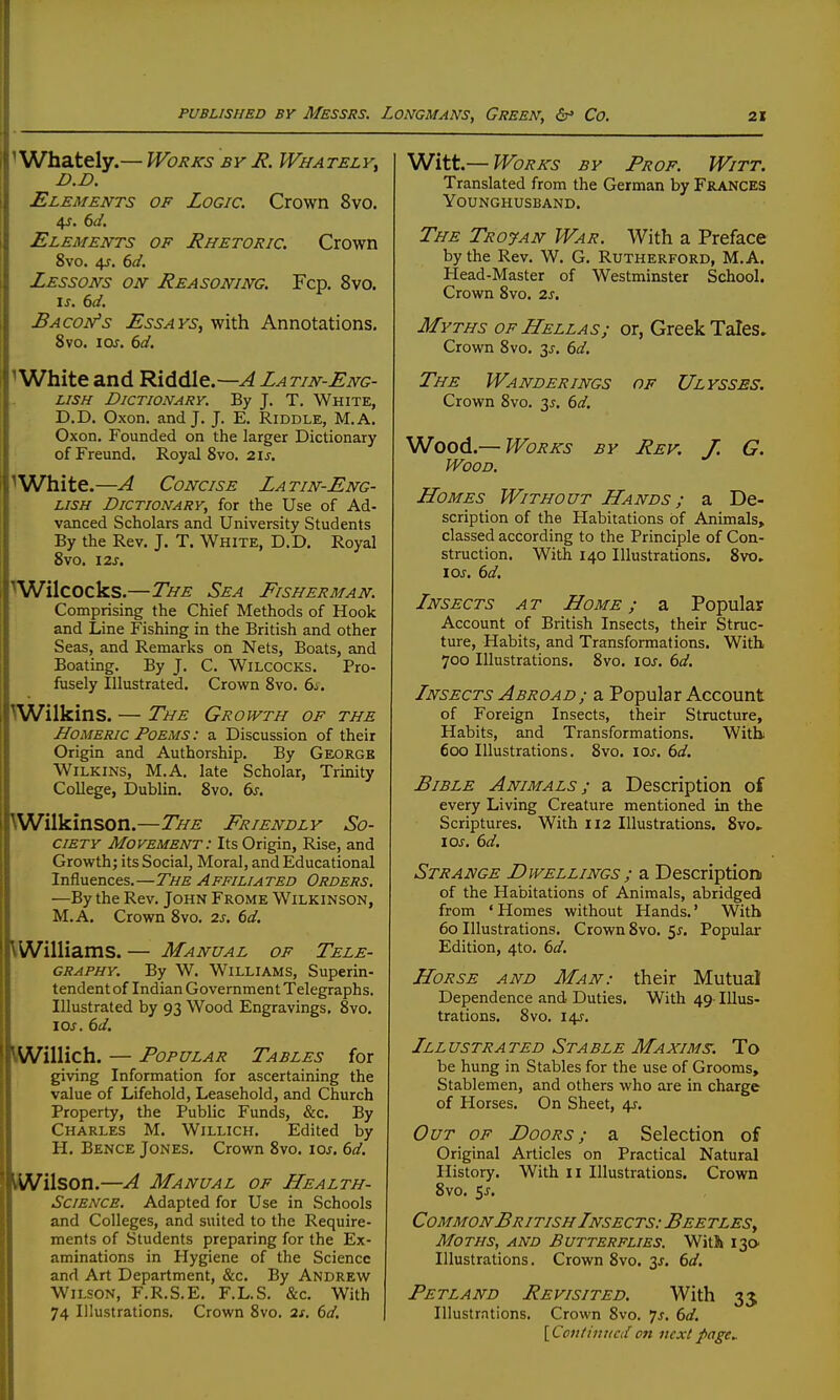 ^ Whately.— Works by H. Whately^ D.D. Elements of Logic. Crown 8vo. Elements of Rhetoric. Crown 8vo. 4f. dd. Lessons on Reasoning. Fcp. 8vo. I J. 6</. Bacon's Essays, with Annotations. 8vo. I or. 6d. ^White and Riddle.—^ Latin-Eng- lish Dictionary. By J. T. White, D.D. Oxon. and J. J. E. Riddle, M.A. Oxon. Founded on the larger Dictionary ofFreund. Royal 8vo, 2ij. ^ White.—A Concise Latin-Eng- lish Dictionary, for the Use of Ad- vanced Scholars and University Students By the Rev. J. T. White, D.D. Royal 8vo. 12J. ^Wilcocks.—The Sea Eisner man. Comprising the Chief Methods of Hook and Line Fishing in the British and other Seas, and Remarks on Nets, Boats, and Boating. By J. C. WiLCOCKS. Pro- fusely Illustrated. Crown 8vo. 6j. \Wilkins. — The Groivth of the Homeric Poems : a Discussion of their Origin and Authorship. By Georgk WiLKiNS, M.A. late Scholar, Trinity College, Dublin. 8vo. 6s. VWilkinson.—The Friendly So- ciety Movement: Its Origin, Rise, and Growth; its Social, Moral, and Educational Influences.—The Affiliated Orders. —By the Rev. John Frome Wilkinson, M.A. Crown 8vo. 2s. 6d. \iWilliams.— Manual of Tele- graphy. By W. Williams, Superin- tendent of Indian Government Telegraphs. Illustrated by 93 Wood Engravings. 8vo, los. 6d. IWillich. — Popular Tables for giving Information for ascertaining the value of Lifehold, Leasehold, and Church Property, the Public Funds, &c. By Charles M. Willich. Edited by H. Bence Jones. Crown 8vo. ioj, bd. ■Wilson.—A Manual of Health- Science, Adapted for Use in Schools and Colleges, and suited to the Require- ments of Students preparing for the Ex- aminations in Hygiene of the Science and Art Department, &c. By Andrew Wilson, F.R.S.E. F.L.S. &c. With 74 Illustrations. Crown 8vo. 2s. 6d. Witt.— Works by Prof. Witt. Translated from the German by FiuVNCES Younghusband. The Trojan War. With a Preface by the Rev. W. G. Rutherford, M.A. Head-Master of Westminster School. Crown 8vo. 2s. Myths OF Hellas; or, Greek Tales. Crown 8vo. 3^. (>d. The Wanderings of Ulysses, Crown 8vo. y. 6d. Wood.—Works by Rev. J. G. Wood. Homes Without Hands ; a De- scription of the Habitations of Animals, classed according to the Principle of Con- struction. With 140 Illustrations. 8vo. loj. 6d. Lnsects a t Home ; a Popular Account of British Insects, their Struc- ture, Habits, and Transformations. With. 700 Illustrations. 8vo. loj. 6d. Insects Abroad; a Popular Account of Foreign Insects, their Structure, Habits, and Transformations. Withi 600 Illustrations. 8vo. loj'. 6d. Bible Animals ; a Description of every Living Creature mentioned in the Scriptures. With 112 Illustrations. 8vo» lOJ. 6d. Strange Dwellings ; a Description of the Habitations of Animals, abridged from ' Homes without Hands.' With 60 Illustrations. Crown 8vo. 5^. Popular Edition, 4to. 6d. Horse and Man: their Mutual Dependence and Duties. With 49- Illus- trations. 8vo. 14^. Illustrated Stable Maxima. To be hung in Stables for the use of Grooms, Stablemen, and others who are in charge of Horses. On Sheet, 4J. Out of Doors; a Selection of Original Articles on Practical Natural History. With n Illustrations. Crown 8vo. 5^. Common British Insects: Beetles, Moths, and Butterflies. Witli 130 Illustrations. Crown 8vo. 3J. 6d. Petland Revisited. With 33 Illustrations. Crown 8vo. 7^. 6d. [Cotifi/ittcdon nextpage^