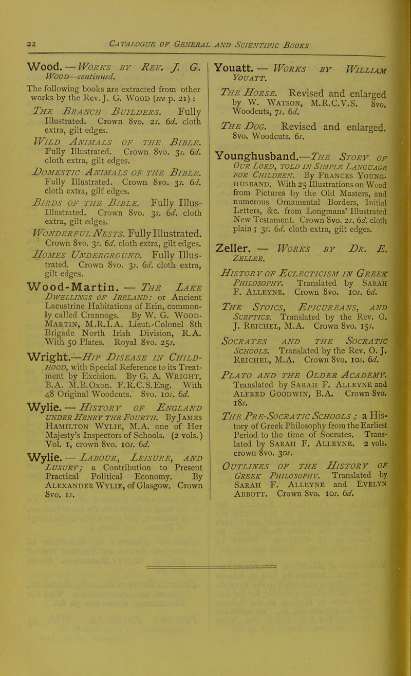Wood. — Works by Rev. J. G. Wood—continued. The following books are extracted from other works by the Rev. J. G. Wood {see p. 21) : The Branch Builders. Fully Illustrated. Crown 8vo. 2s. 6d. cloth extra, gilt edges. Wild Animals of the Bible. Fully Illustrated. Crown 8vo. ■^s. 6d. cloth extra, gilt edges. Domestic Animals of the Bible. Fully Illustrated. Crown 8vo. 2>^. 6d. cloth extra, gilt' edges. Birds of the Bible. Fully lUus- Illustrated. Crown 8vo. 3^. 6d. cloth extra, gilt edges. Wonderful Nests. Fully Illustrated. Crown Svo. 3^. 6d. cloth extra, gilt edges. Homes Underground. Fully Illus- trated. Crown Svo. 3^. 6d. cloth extra, gilt edges. Wood-Martin. — The Lake Dwellings of Ireland: or Ancient Lacustrine Habitations of Erin, common- ly called Crannogs. By W. G. WOOD- Martin, M.R.I.a. Lieut.-Colonel 8th Brigade North Irish Division, R.A. With 50 Plates. Royal Svo. 25^. V^vi^ht.—IliP Disease in Child- hood, with Special Reference to its Treat- ment by Excision. By G. A. Wright, B.A. M.B.Oxon. F.R.C.S.Eng. With 48 Original Woodcuts. Svo. los. 6d. Wylie. — History of England under Henry the Fourth. By James Hamilton Wylie, M.A. one of Her Majesty's Inspectors of Schools. {2 vols.) Vol. I, crown Svo. loj. 6d. Wylie. — Labour, Leisure, and Luxury; a Contribution to Present Practical Political Economy. By Alexander Wylie, of Glasgow. Crown Svo. I J, Youatt. — Works by William You ATT, The Horse. Revised and enlarged by W. Watson, M.R.C.V.S. Svo. Woodcuts, 7j. 6d. The Dog. Revised and enlarged. Svo. Woodcuts. 6s. Younghusband.—Story of Our Lord, told in Simple Language FOR Children. By Frances Young- husband. With 25 Illustrations on Wood from Pictures by the Old Masters, and numerous Ornamental Borders, Initial Letters, &c. from Longmans' Illustrated New Testament. Crown Svo. 2s. 6d. cloth plain; 6d. cloth extra, gilt edges. Zeller. — Works by Dr. E. Zeller. History OF Eclecticism in Greek Philosophy. Translated by Sarah F. Alleyne. Crown Svo. \os. 6d. The Stoics, Epicureans, and Sceptics. Translated by the Rev. 0. J. Reichel, M.A. Crown Svo. 15J. Socrates and the Socratic Schools. Translated by the Rev. O. J. Reichel, M.A. Crown Svo. 10s. 6d. Plato and the Older Academy. Translated by Sarah F. Alleyne anJ Alfred Goodwin, B.A. Crown Svo. \%s. The Pre-Socra tic Schools ; a His- tory of Greek Philosophy from the Earliest Period to the time of Socrates. Trans- lated by Sarah F. Alleyne. 2 vols, crown Svo. 30J. Outlines of the History op Greek Philosophy. Translated by Sarah F. Alleyne and Evelyn Abbott. Crown Svo. loj. (>d.