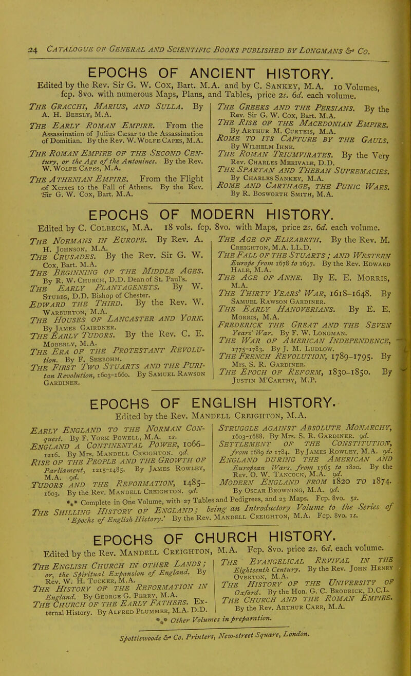 EPOCHS OF ANCIENT HISTORY. Edited by the Rev. Sir G. W. Cox, Bart. M.A. and by C. Sankey, M.A. io Volumes fcp. 8vo. with numerous Maps, Plans, and Tables, price 2s. 6d. each volume. The Gracchi, Marius, and Sulla. By A. H. Beeslv, M.A. The Early Roman Empire. From the Assassination of Julius Caesar to the Assassination of Domitian. By the Rev. W. Wolfe Capes, M.A. The Roman Empire of the Second Cen- iitry, or the Age of the Antonines. By the Rev. W. Wolfe Capus, M.A. The Athenian Empire. From the Flight loi Xerxes to the Fall of Athens. By the Rev. Sit G. W. Cox, Bart. M.A. By the The Greeks and the Persians. Rev. Sir G. W. Cox, Bart. M.A. The Rise of the Macedonian Empire. By Arthur M. Corteis, M.A. Rome to its Capture by the Gauls. By WiLHKLM Ihne. The Roman Triumvirates. By the Very Rev. Charles Merivale, D.D. The Spartan and Theban Supremacies. By Charles Sankey, M.A. Rome and Carthage, the Punic Wars. By R. Bosworth Smith, M.A. EPOCHS OF MODERN HISTORY. Edited by C. Colbeck, M.A. i8 vols, fcp, 8vo. with Maps, price 2s. 6d. each volume. The Normans in Europe. By Rev. A. H. Johnson, M.A. The Crusades. By the Rev. Sir G. W. Cox, Bart. M.A. The Beginning of the Middle Ages. By R. W. Church, D.D. Dean of St. Paul's. The Early Plantagenets. By W. Stubbs, D.D. Bishop of Chester. Edward the Third. By the Rev. W. Warburton, M.A. The Houses of Lancaster and York. By James Gairdner. The Early Tudors. By the Rev. C. E. Moberlv, M.A. The Era of the Protestant Revolu- tion. By F. Seebohm. The First Two Stuarts and the Puri- tan Revolution, 1603-1660. By Samuel Rawson Gardiner. The Age of Elizabeth. By the Rev. M. Creighton, M.A. LL.D. The Fall of the Stuarts ; and Western Europe from 1678 to 1697. By the Rev. Edward Hale, M.A. The Age of Anne. By E. E. Morris, M.A. The Thirty Years' War, 1618-1648. By Samuel Rawson Gardiner. The Early Hanoverians. By E. E. Morris, M.A. Frederick the Great and the Seven Years' War. By F. W. Longman. The War of American Independence, 1775-1783. By J. M. Ludlow. The French Revolution, 1789-1795. By Mrs. S. R. Gardiner. The Epoch of Reform, 1830-1850. By Justin M'Carthv, M.P. EPOCHS OF ENGLISH HISTORY. Edited by the Rev. Mandell Creighton, M.A Early England to the Norman Con- qiiest. By F. York Powell, M.A. xs. England a Continental Power, 1066- 1216. By Mrs. Mandell Creighton. g(/. Rise of the People and the Growth of Parliament, 1215-1485. By James Rowlev, M.A. ^d. Tudors and the Reformation, 140S- 1603. By the Rev. Mandell Creighton. ()(f. Struggle against Absolute Monarchy, 1603-1688. By Mrs. S. R. Gardiner, gd. Settlement of the Constitution, from 1689 to 1784. By James Rowley, M.A. (jd. England during the American and European Wars, from 1765 to 1820. By the Rev. O. W. Tancock, M.A. <)d. Modern England from 1820 to 1874. By Oscar Browning, M.A. (^d. Jjy LllC AN.^.V. i'.-wi. V. J —J *»• Complete in One Volume, with 27 Tables and Pedigrees, and 23 Maps Fcp. 8vo ^s. The Shilling History of England; being an Introductory Voluni^ to tlie Senes of 'Epochs of English History.' By the Rev. Mandell Creighton, M.A. Fcp. 8vo. i.. epochsof^hurch history. Edited by the Rev. Mandell Creighton The English Church in other Lands; or, the Spiritual Expansion of England. By Rev. W. H. Tucker, M.A. The History of the Reformation in England. By George G. Perry, M.A. The Church of the Early Fathers, lix- ternal History. By Alfred Plummer, M.A. D.D. M.A. Fcp. 8vo. price 2s. 6d. each volume. The Evangelical Revival in the Eighteenth Century. By the Rev. John Henry Overton, M.A. The History of the University of Oxford. By the Hon. G. C. Brodrick, D.C.L. The Church and the Roman Empire- By the Rev. Arthur Carr, M.A. Other Volumes in preparation. Spottiswoode <&• Co. Printers, New-street Square, London.