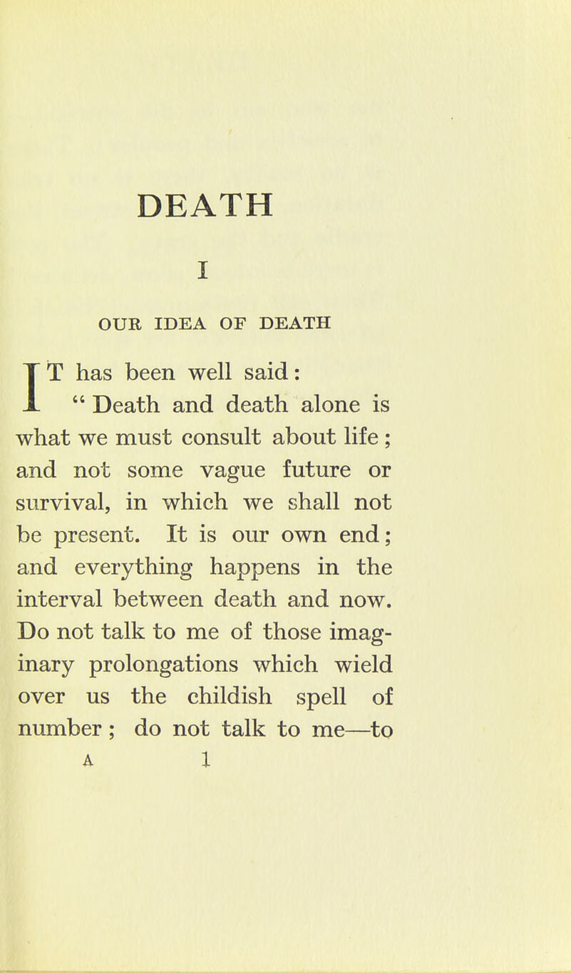 I OUR IDEA OF DEATH IT has been well said:  Death and death alone is what we must consult about life ; and not some vague future or survival, in which we shall not be present. It is our own end; and everything happens in the interval between death and now. Do not talk to me of those imag- inary prolongations which wield over us the childish spell of number; do not talk to me—to