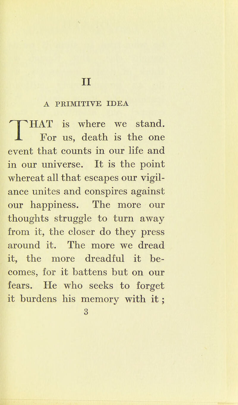 A PRIMITIVE IDEA HAT is where we stand. X For us, death is the one event that counts in our hfe and in our universe. It is the point whereat all that escapes our vigil- ance unites and conspires against our happiness. The more our thoughts struggle to turn away from it, the closer do they press around it. The more we dread it, the more dreadful it be- comes, for it battens but on our fears. He who seeks to forget it burdens his memory with it; 3