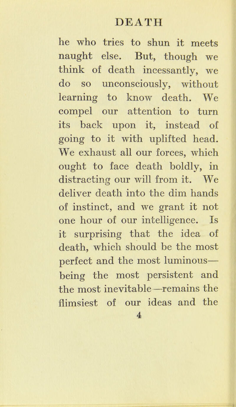 he who tries to shun it meets naught else. But, though we think of death incessantly, we do so unconsciously, without learning to know death. We compel our attention to turn its back upon it, instead of going to it with uplifted head. We exhaust all our forces, which ought to face death boldly, in distracting our will from it. We deliver death into the dim hands of instinct, and we grant it not one hour of our intelligence. Is it surprising that the idea of death, which should be the most perfect and the most luminous— being the most persistent and the most inevitable—remains the flimsiest of our ideas and the