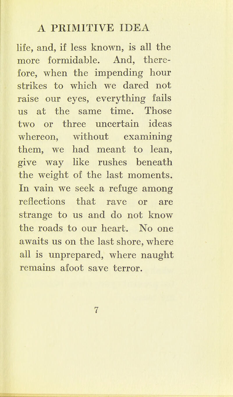 life, and, if less known, is all the more formidable. And, there- fore, when the impending hour strikes to which we dared not raise our eyes, everything fails us at the same time. Those two or three uncertain ideas whereon, without examining them, we had meant to lean, give way like rushes beneath the weight of the last moments. In vain we seek a refuge among reflections that rave or are strange to us and do not know the roads to our heart. No one awaits us on the last shore, where all is unprepared, where naught remains afoot save terror.