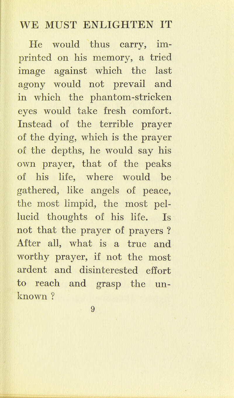 WE MUST ENLIGHTEN IT He would thus carry, im- printed on his memory, a tried image against which the last agony would not prevail and in which the phantom-stricken eyes would take fresh comfort. Instead of the terrible prayer of the dying, which is the prayer of the depths, he would say his own prayer, that of the peaks of his life, where would be gathered, like angels of peace, the most limpid, the most pel- lucid thoughts of his life. Is not that the prayer of prayers ? After all, what is a true and worthy prayer, if not the most ardent and disinterested effort to reach and grasp the un- known ?