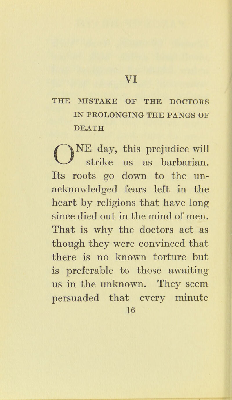 VI THE MISTAKE OF THE DOCTORS IN PROLONGING THE PANGS OF DEATH NE day, this prejudice will V_y strike us as barbarian. Its roots go down to the un- acknowledged fears left in the heart by religions that have long since died out in the mind of men. That is why the doctors act as though they were convinced that there is no known torture but is preferable to those awaiting us in the unknown. They seem persuaded that every minute