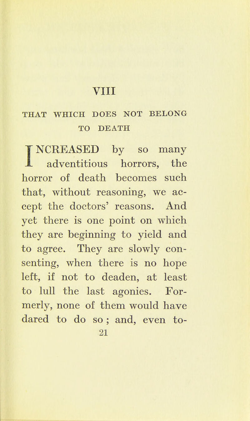 THAT WHICH DOES NOT BELONG TO DEATH INCREASED by so many adventitious horrors, the horror of death becomes such that, without reasoning, we ac- cept the doctors' reasons. And yet there is one point on which they are beginning to yield and to agree. They are slowly con- senting, when there is no hope left, if not to deaden, at least to lull the last agonies. For- merly, none of them would have dared to do so; and, even to-