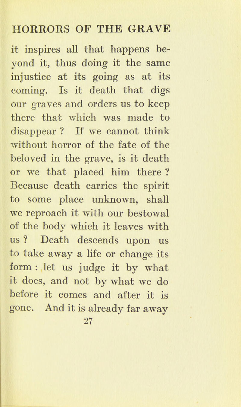 it inspires all that happens be- yond it, thus doing it the same injustice at its going as at its coming. Is it death that digs our graves and orders us to keep there that which was made to disappear ? If we cannot think without horror of the fate of the beloved in the grave, is it death or we that placed him there ? Because death carries the spirit to some place unknown, shall we reproach it with our bestowal of the body which it leaves with us ? Death descends upon us to take away a life or change its form : let us judge it by what it does, and not by what we do before it comes and after it is gone. And it is already far away