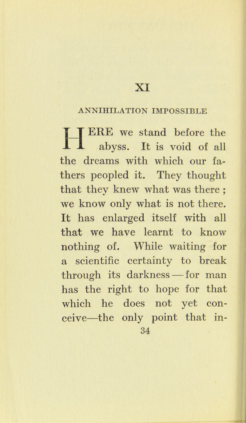 XI ANNIHILATION IMPOSSIBLE ERE we stand before the abyss. It is void of all the dreams with which our fa- thers peopled it. They thought that they knew what was there ; we know only what is not there. It has enlarged itself with all that we have learnt to know nothing of. While waiting for a scientific certainty to break through its darkness — for man has the right to hope for that which he does not yet con- ceive—the only point that in-