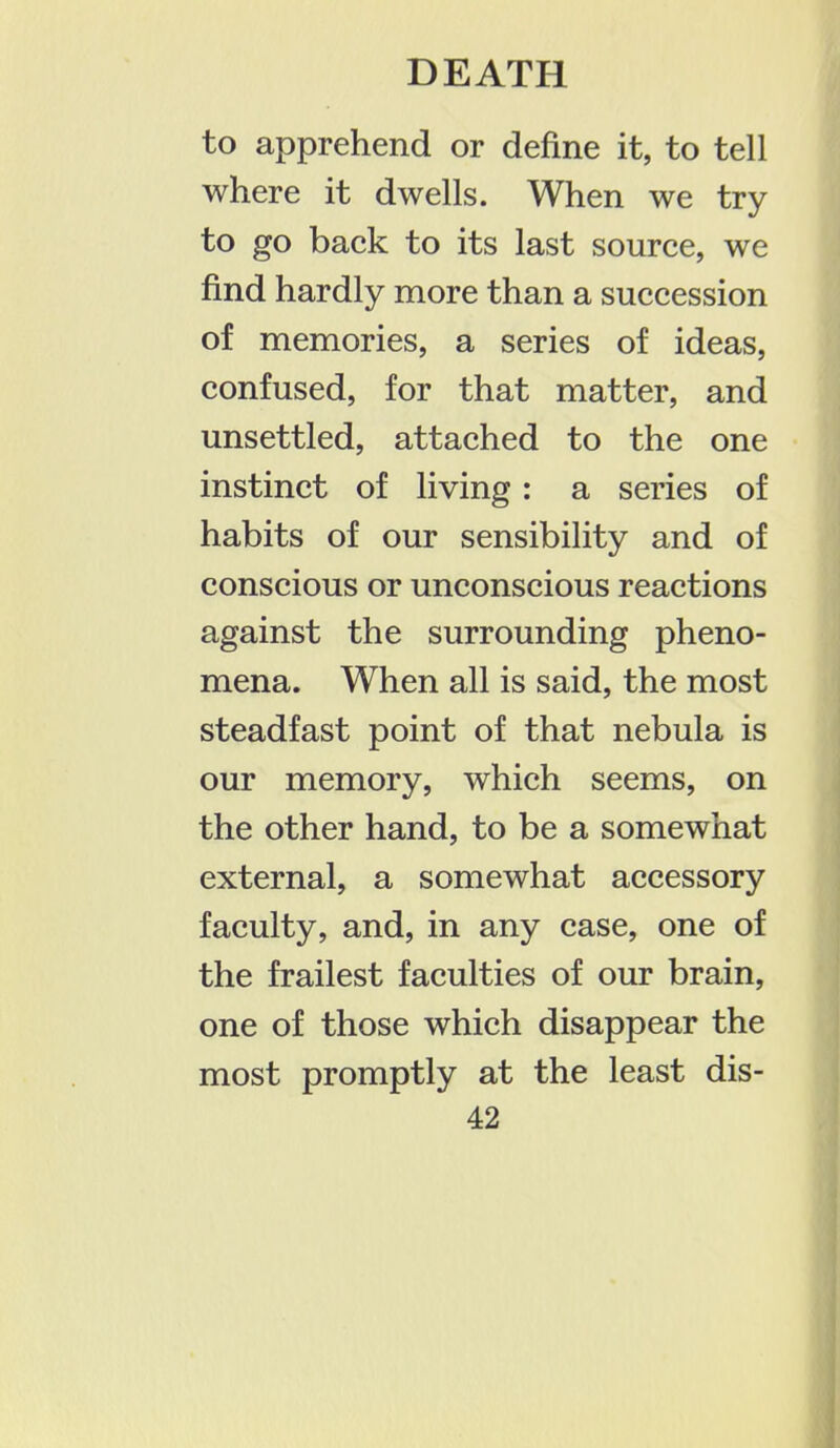 to apprehend or define it, to tell where it dwells. When we try to go back to its last source, we find hardly more than a succession of memories, a series of ideas, confused, for that matter, and unsettled, attached to the one instinct of living: a series of habits of our sensibility and of conscious or unconscious reactions against the surrounding pheno- mena. When all is said, the most steadfast point of that nebula is our memory, which seems, on the other hand, to be a somewhat external, a somewhat accessory faculty, and, in any case, one of the frailest faculties of our brain, one of those which disappear the most promptly at the least dis-